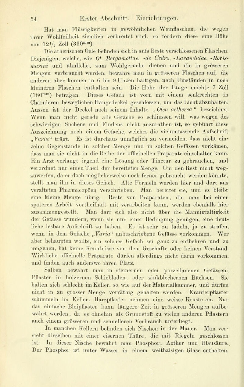 Hat man Flüssigkeiten in gewöhnlichen Weinflaschen, die wegen ihrer Wohlfeilheit ziemlich verbreitet sind, so fordern diese eine Höhe von 121/2 Zoll (SSO«^). Die ätherischen Oele befinden sich in aufs Beste verschlossenen Flaschen. Diejenigen, welche, wie OL Bergamottae, -de Cedro, -Lavandulae, -Boris- marini und ähnliche, zum Wohlgeruche dienen und die in grösseren Mengen verbraucht werden, bewahre man in grösseren Flaschen auf, die anderen aber können in 6 bis 8 Unzen haltigen, nach Umständen in noch kleineren Flaschen enthalten sein. Die Höhe der Etage möchte 7 Zoll (180™™) betragen. Dieses Gefach ist vorn mit einem senkrechten in Charnieren beweglichen Hängedeckel geschlossen, um das Licht abzuhalten. Aussen ist der Deckel nach seinem Inhalte „ Olea aetJierea  bezeichnet. Wenn man nicht gerade alle Grefache so schliessen will, was wegen des schwierigen Suchens und Findens nicht anzurathen ist, so gebührt diese Auszeichnung noch einem Gefache, welches die vielumfassende Aufschrift ,,Varia trägt. Es ist durchaus unmöglich zu vermeiden, dass nicht ein- zelne Gegenstände in solcher Menge und in solchen Gelassen vorkämen, dass man sie nicht in die Reihe der officinellen Präparate einschalten kann. Ein Arzt verlangt irgend eine Lösung oder Tinctur zu gebrauchen, und verordnet nur einen Theil der bereiteten Menge. Um den Rest nicht weg- zuwerfen, da er doch möglicherweise noch ferner gebraucht werden könnte, stellt man ihn in dieses Gefach. Alte Formeln werden hiei' und dort aus veralteten Pharmacopöen verschrieben. Man bereitet sie, und es bleibt eine kleine Menge übrig. Reste von Präparaten, die man bei einer späteren Arbeit vortheilhaft mit verarbeiten kann, werden ebenfalls hier zusammengestellt. Man darf sich also nicht über die Mannigfaltigkeit der Gefässe wundern, wenn sie nur einer Bedingung genügen, eine deut- liche lesbare Aufschrift zu haben. Es ist sehr zu tadeln, ja zu strafen, wenn in dem Gefache „Fttn'a unbeschriebene Gefässe vorkommen. Wer aber behaupten wollte, ein solches Gefach sei ganz zu entbehren und zu umgehen, hat keine Kenntnisse von dem Geschäfte oder keinen Verstand. Wirkliche officinelle Präparate dürfen allerdings nicht darin vorkommen, und finden auch anderswo ihren Platz. Salben bewahrt man in steinernen oder porzellanenen Gelassen; Pflaster in hölzernen Schiebladen, oder zinkblechernen Büchsen. Sie halten sich schlecht im Keiler, so wie auf der Materialkammer, und dürfen nicht in zu grosser Menge vorräthig gehalten werden. Kräuterpflaster schimmeln im Keller, Harzpflaster nehmen eine weisse Kruste an. Nur das einfache Bleipflaster kann längere Zeit in grösseren Mengen aufbe- wahrt werden, da es ohnehin als Grundstoff zu vielen anderen Pflastern auch einem grösseren und schnelleren Verbrauch unterliegt. In manchen Kellern befinden sich Nischen in der Mauer. Man ver- sieht dieselben mit einer eisernen Thüre, die mit Riegeln geschlossen ist. In dieser Nische bewahrt man Phosphor, Aether und Blausäure.. Der Phosphor ist unter Wasser in einem weithalsigen Glase enthalten,