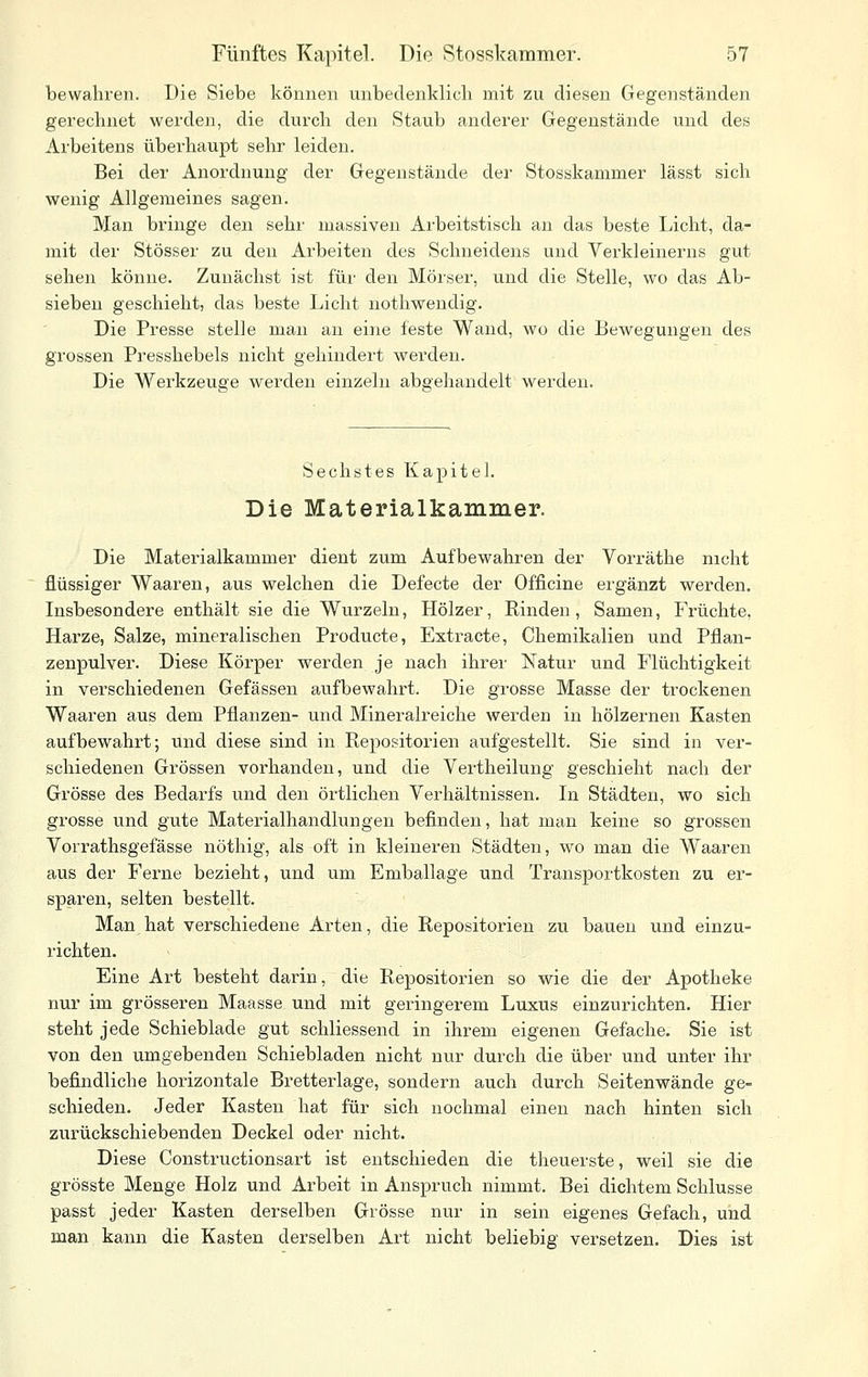 bewahren. Die Siebe können unbedenklich mit zu diesen Gegenständen gei'echnet werden, die durch den Staub anderer Gegenstände und des Arbeitens überhaupt sehr leiden. Bei der Anordnung der Gegenstände der Stosskammer lässt sich wenig Allgemeines sagen. Man bringe den sehr massiven Arbeitstisch an das beste Licht, da- mit der Stösser zu den Arbeiten des Schneidens und Verkleinerns gut sehen könne. Zunächst ist für den Mörser, und die Stelle, wo das Ab- sieben geschieht, das beste Licht nothwendig. Die Presse stelle mau an eine feste Wand, wo die Bewegungen des grossen Presshebels nicht gehindert werden. Die Werkzeuge werden einzeln abgehandelt werden. Sechstes Kapitel. Die Materialkammer. Die Materialkammer dient zum Aufbewahren der Vorräthe nicht flüssiger Waaren, aus welchen die Defecte der Officine ergänzt werden. Insbesondere enthält sie die Wurzeln, Hölzer, Rinden, Samen, Früchte, Harze, Salze, mineralischen Producte, Extracte, Chemikalien und Pflan- zenpulver. Diese Körper werden je nach ihrer Natur und Flüchtigkeit in verschiedenen Gefässen aufbewahrt. Die grosse Masse der trockenen Waaren aus dem Pflanzen- und Mineralreiche werden in hölzernen Kasten aufbewahrt; und diese sind in Repositorien aufgestellt. Sie sind in ver- schiedenen Grössen vorhanden, und die Vertheilung geschieht nach der Grösse des Bedarfs und den örtlichen Verhältnissen. In Städten, wo sich grosse und gute Materialhandlungen befinden, hat man keine so grossen Vorrathsgefässe nöthig, als oft in kleineren Städten, wo man die Waaren aus der Ferne bezieht, und um Emballage und Transportkosten zu er- sparen, selten bestellt. Man hat verschiedene Arten, die Repositorien zu bauen und einzu- richten. Eine Art besteht darin, die Repositorien so wie die der Apotheke nur im grösseren Maasse und mit geringerem Luxus einzurichten. Hier steht jede Schieblade gut schliessend in ihrem eigenen Gefache. Sie ist von den umgebenden Schiebladen nicht nur durch die über und unter ihr befindliche horizontale Bretterlage, sondern auch durch Seitenwände ge- schieden. Jeder Kasten hat für sich nochmal einen nach hinten sich zurückschiebenden Deckel oder nicht. Diese Constructionsart ist entschieden die theuerste, weil sie die grösste Menge Holz und Arbeit in Anspruch nimmt. Bei dichtem Schlüsse passt jeder Kasten derselben Grösse nur in sein eigenes Gefach, und man kann die Kasten derselben Art nicht beliebig versetzen. Dies ist