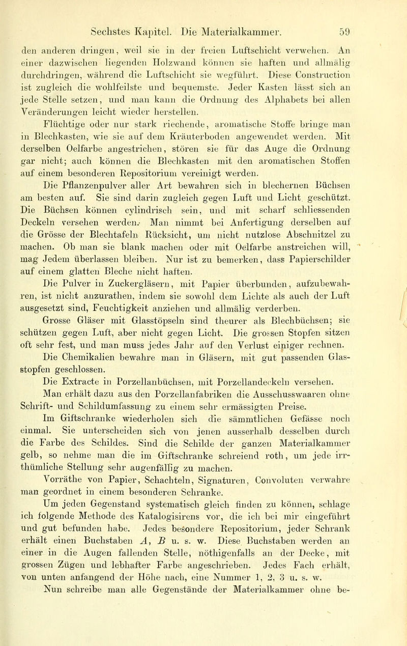 den anderen dringen, weil sie in der freien Luftschicht verwehen. An einer dazwischen liegenden Holzwand können sie haften und allmälig durchdringen, während die Luftschicht sie wegführt. Diese Construction ist zugleich die wohlfeilste und bequemste. Jeder Kasten lässt sich an jede Stelle setzen, und man kann die Ordnung des Alphabets bei allen Verändex'ungen leicht wieder herstellen. Flüchtige oder nur stark riechende, aromatische Stoffe bringe man in Blechkasten, wie sie auf dem Kräuterboden angewendet werden. Mit derselben Oelfarbe angestrichen, stören sie für das Auge die Ordnung gar nicht; auch können die Blechkasten mit den aromatischen Stoffen auf einem besonderen Repositorium vereinigt werden. Die Pflanzenpulver aller Art bewahren sich in blechernen Büchsen am besten auf. Sie sind dai'in zugleich gegen Luft und Licht, geschützt. Die Büchsen können cylindrisch sein, und mit scharf schliessenden Deckeln versehen werden.- Man nimmt bei Anfertigung derselben auf die Grösse der Blechtafeln Rücksicht, um nicht nutzlose Abschnitzel zu machen. Ob man sie blank machen oder mit Oelfarbe anstreichen will, mag Jedem überlassen bleiben. Nur ist zu bemerken, dass Papierschilder auf einem glatten Bleche nicht haften. Die Pulver in Zuckergläsern, mit Papier Überbunden, aufzubewah- ren, ist nicht anzurathen, indem sie sowohl dem Lichte als auch der Luft ausgesetzt sind, Feuchtigkeit anziehen und allmälig verderben. Grosse Gläser mit Glasstöpseln sind theurer als Blechbüchsen; sie schützen gegen Luft, aber nicht gegen Licht. Die grossen Stopfen sitzen oft sehr fest, und man muss jedes Jahr auf den Verlust einiger rechnen. Die Chemikalien bewahre man in Gläsern, mit gut passenden Glas- stopfen geschlossen. Die Extracte in Porzellanbüchsen, mit Porzellandeckeln versehen. Man erhält dazu aus den Porzellanfabriken die Ausschusswaaren ohne Schrift- und Schildumfassung zu einem sehr ermässigten Preise. Im Giftschranke wiederholen sich die sämmtlichen Gefässe noch einmal. Sie unterscheiden sich von jenen ausserhalb desselben durch die Farbe des Schildes. Sind die Schilde der ganzen Materialkammer gelb, so nehme man die im Giftschranke schreiend roth, um jede irr- thümliche Stellung sehr augenfällig zu machen. Vorräthe von Papier, Schachteln, Signaturen, Convoluten verwahre man geordnet in einem besonderen Schranke. Um jeden Gegenstand systematisch gleich finden zu können, schlage ich folgende Methode des Katalogisirens vor, die ich bei mir eingeführt und gut befunden habe. Jedes besondere Repositorium, jeder Schrank erhält einen Buchstaben A, B u. s. w. Diese Buchstaben werden an einer in die Augen fallenden Stelle, nöthigenfalls an der Decke, mit grossen Zügen und lebhafter Farbe angeschrieben. Jedes Fach erhält, von unten anfangend der Höhe nach, eine Nummer 1, 2, 3 u. s. w. Nun schreibe man alle Gegenstände der Materialkammer ohne be-