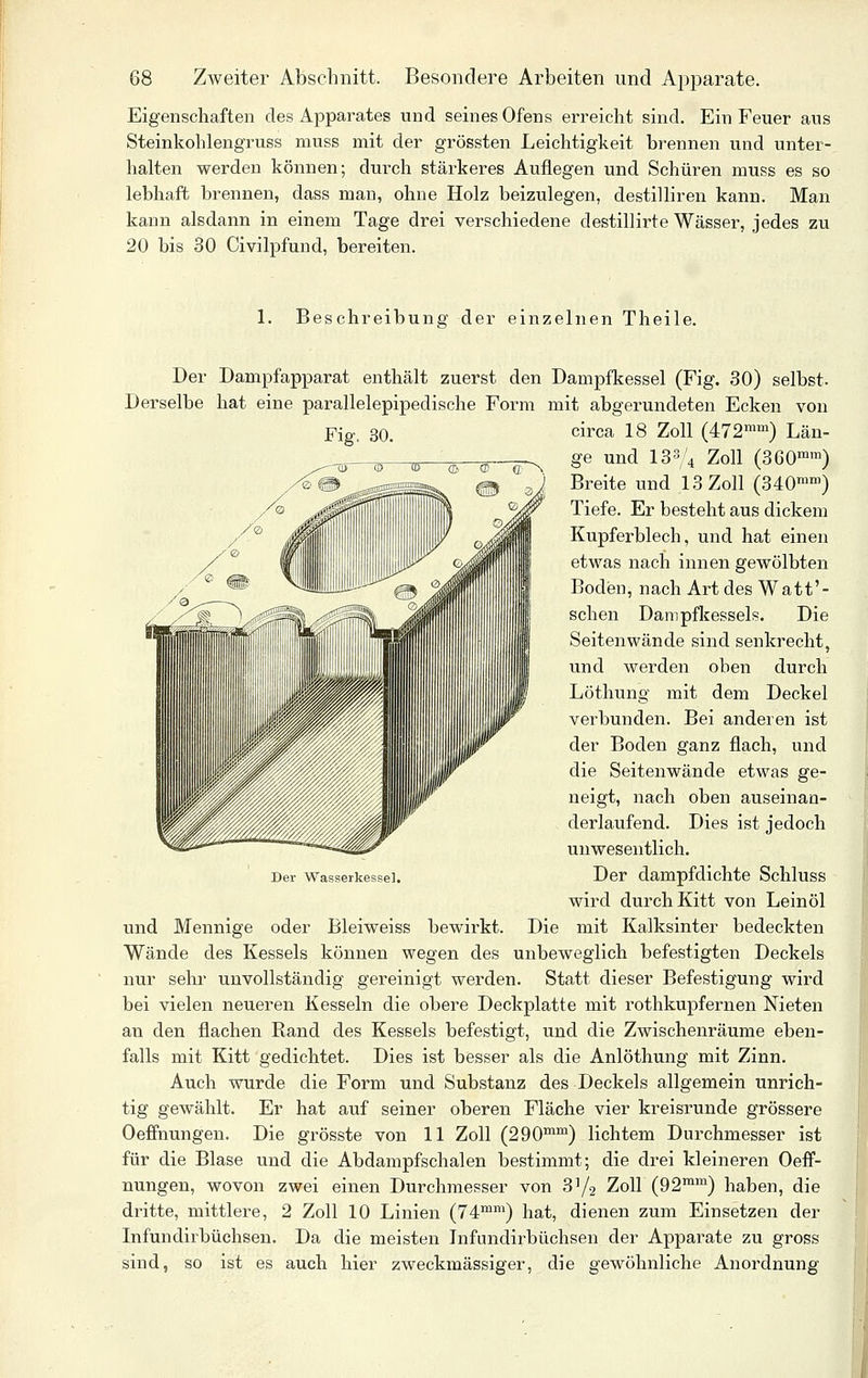 Eigenschaften des Apparates und seines Ofens erreicht sind. Ein Feuer aus Steinkohlengruss muss mit der grössten Leichtigkeit brennen und unter- halten werden können; durch stärkeres Auflegen und Schüren muss es so lebhaft brennen, dass man, ohne Holz beizulegen, destilliren kann. Man kann alsdann in einem Tage drei verschiedene destillirte Wässer, jedes zu 20 bis 30 Civilpfund, bereiten. 1. Beschreibung der einzelnen Theile. Der Dampfapparat enthält zuerst den Dampfkessel (Fig. 30) selbst. Derselbe hat eine parallelepipedische Form mit abgerundeten Ecken von Fig. 30. circa 18 Zoll (472™'^) Län- ge und 133/4 Zoll (360™™) Breite und 13 Zoll (340'°') Tiefe. Er besteht aus dickem Kupferblech, und hat einen etwas nach innen gewölbten Boden, nach Art des Watt'- schen Dampfkessels. Die Seitenwände sind senkrecht, und werden oben durch Löthung mit dem Deckel verbunden. Bei anderen ist der Boden ganz flach, und die Seitenwände etwas ge- neigt, nach oben auseinan- derlaufend. Dies ist jedoch unwesentlich. Der Wasserkessel. Der dampfdichte Schluss wird durch Kitt von Leinöl und Mennige oder Bleiweiss bewirkt. Die mit Kalksinter bedeckten Wände des Kessels können wegen des unbeweglich befestigten Deckels nur sehr unvollständig gereinigt werden. Statt dieser Befestigung wird bei vielen neueren Kesseln die obere Deckplatte mit rothkupfernen Meten an den flachen Rand des Kessels befestigt, und die Zwischenräume eben- falls mit Kitt gedichtet. Dies ist besser als die Anlöthung mit Zinn. Auch wurde die Form und Substanz des Deckels allgemein unrich- tig gewählt. Er hat auf seiner oberen Fläche vier kreisrunde grössere Oeffnungen. Die grösste von 11 Zoll (290^^™) lichtem Durchmesser ist für die Blase und die Abdampfschalen bestimmt; die drei kleineren Oeff- nungen, wovon zwei einen Durchmesser von 3^2 Zoll (92™'^) haben, die dritte, mittlere, 2 Zoll 10 Linien (74™™) hat, dienen zum Einsetzen der Infundirbüchsen. Da die meisten Infundirbüchsen der Apparate zu gross sind, so ist es auch hier zweckmässiger, die gewöhnliche Anordnung