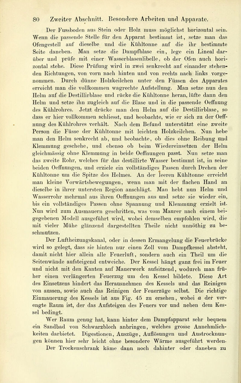 Der Fussboden aus Stein oder Holz muss möglichst horizontal sein. Wenn die passende Stelle für den Apparat bestimmt ist, setze man das Ofengestell auf dieselbe und die Kühltonne auf die ihr bestimmte Seite daneben. Man setze die Dampfblase ein, lege ein Lineal dar- über und prüfe mit einer Wasserblasenlibelle, ob der Ofen auch hori- zontal stehe. Diese Prüfung wird in zwei senkrecht auf einander stehen- den Richtungen, von vorn nach hinten und von rechts nach links vorge- nommen. Durch dünne Holzkeilchen unter den Füssen des Apparates erreicht man die vollkommen wagrechte Aufstellung. Man setze nun den Helm auf die Destillirblase und i^ücke die Kühltonne heran, lüfte dann den Helm und setze ihn zugleich auf die Blase und in die passende OefFnung des Kühlrohres. Jetzt drücke man den Helm auf die Destillirblase, so dass er hier vollkommen schliesst, und beobachte, wie er sich zu der Oeff- nung des Kühlrohres verhält. Nach dem Befund unterstützt eine zweite Person die Füsse der Kühltonne mit leichten Holzkeilchen. Nun hebe man den Helm senkrecht ab, und beobachte, ob dies ohne Reibung und Klemmung geschehe, und ebenso ob beim Wiedereinsetzen der Helm gleichmässig ohne Klemmung in beide Oeffnungen passt. Nun setze man das zweite Rohr, welches für das destillirte Wasser bestimmt ist, in seine beiden Oeffnungen, und erziele ein vollständiges Passen durch Drehen der Kühltonne um die Spitze des Helmes. An der leeren Kühltonne erreicht man kleine Vorwärtsbewegungen, wenn man mit der flachen Hand an dieselbe in ihrer untersten Region anschlägt. Man hebt nun Helm und Wasserrohr mehrmal aus ihren Oeffnungen aus und setze sie wieder ein, bis ein vollständiges Passen ohne Spannung und Klemmung erzielt ist. Nun wird zum Ausmauern geschritten, was vom Maurer nach einem bei- gegebenen Modell ausgeführt wird, wobei demselben empfohlen wird, die mit vieler Mühe glänzend dargestellten Theile nicht unnöthig zw be- schmutzen. Der Luftheizungskanal, oder in dessen Ermangelung die Feuerbrücke wird so gelegt, dass sie hinten nur einen Zoll vom Dampfkessel absteht, damit nicht hier allein alle Feuerluft, sondern auch ein Theil um die Seitenwände aufsteigend entweiche. Der Kessel hängt ganz frei im Feuer und nicht mit den Kanten auf Mauerwerk aufsitzend, wodurch man frü- her einen verlängerten Feuerzug um den Kessel bildete. Diese Art des Einsetzens hindert das Herausnehmen des Kessels und das Reinigen von aussen, sowie auch das Reinigen der Feuerzüge selbst. Die richtige Einmauerung des Kessels ist aus Fig. 45 zu ersehen, wobei a der ver- engte Raum ist, der das Aufsteigen des Feuers vor und neben dem Kes- sel bedingt. Wer Raum genug hat, kann hinter dem Dampfapparat sehr bequem ein Sandbad von Schwarzblech anbringen, welches grosse Annehmlich- keiten darbietet. Digestionen, Auszüge, Auflösungen und Austrocknun- gen können hier sehr leicht ohne besondere Wärme ausgeführt werden. Der Trockenschrank käme dann noch dahinter oder daneben zu