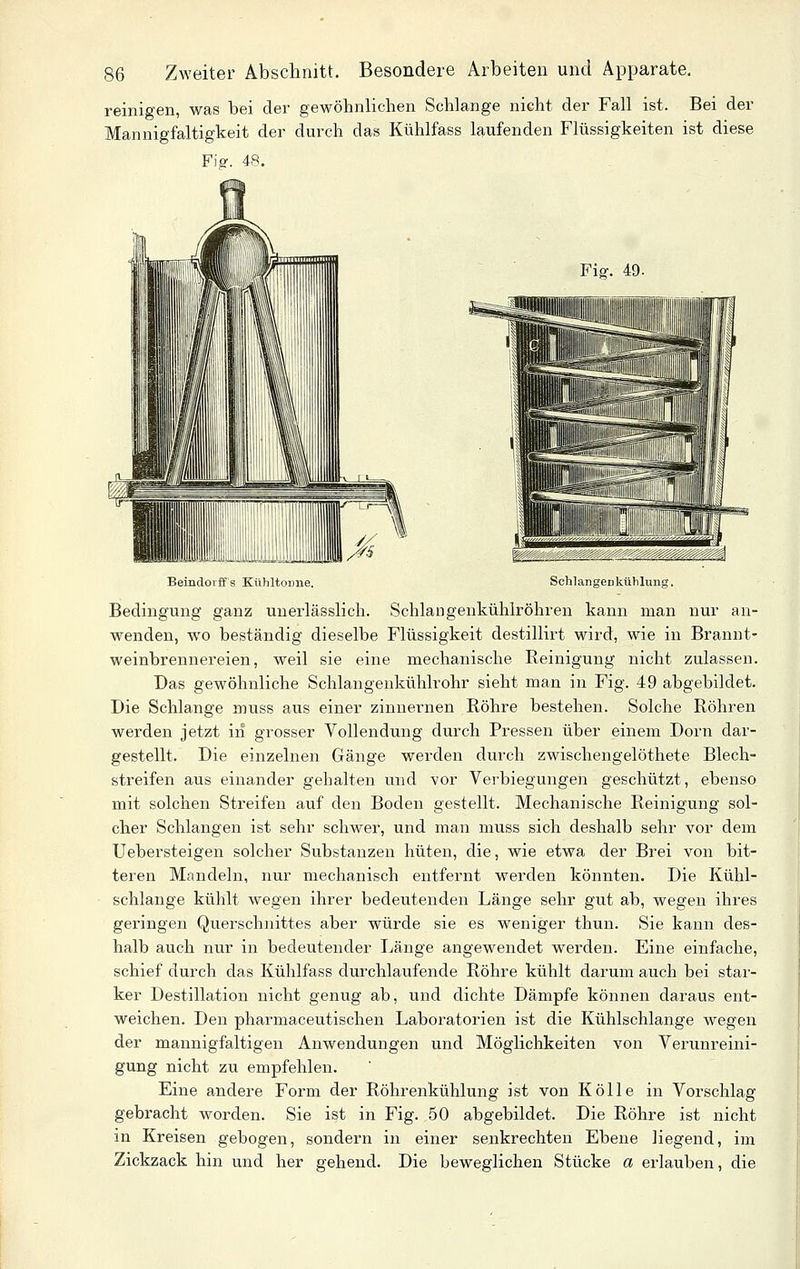 reinigen, was bei der gewöhnlichen Schlange nicht der Fall ist. Bei der Mannigfaltigkeit der durch das Kühlfass laufenden Flüssigkeiten ist diese Fis-. 48. Fis-. 49. Beindoiffs Kühltonne. SchlangCDkühlung. Bedingung ganz unerlässlich. Schlangenkühlröhren kann man nur an- wenden, wo beständig dieselbe Flüssigkeit destillirt wird, wie in Brannt- weinbrennereien, weil sie eine mechanische Reinigung nicht zulassen. Das gewöhnliche Schlangenkühlrohr sieht man in Fig. 49 abgebildet. Die Schlange muss aus einer zinnernen Röhre bestehen. Solche Röhren werden jetzt in grosser Vollendung durch Pressen über einem Dorn dar- gestellt. Die einzelnen Gänge werden durch zwischengelöthete Blech- streifen aus einander gehalten und vor Verbiegungen geschützt, ebenso mit solchen Streifen auf den Boden gestellt. Mechanische Reinigung sol- cher Schlangen ist sehr schwer, und man muss sich deshalb sehr vor dem Uebersteigen solcher Substanzen hüten, die, wie etwa der Brei von bit- teren Mandeln, nur mechanisch entfernt werden könnten. Die Kühl- schlange kühlt wegen ihrer bedeutenden Länge sehr gut ab, wegen ihres gei'ingen Querschnittes aber würde sie es weniger thun. Sie kann des- halb auch nur in bedeutender Länge angewendet werden. Eine einfache, schief durch das Kühlfass durchlaufende Röhre kühlt darum auch bei star- ker Destillation nicht genug ab, und dichte Dämpfe können daraus ent- weichen. Den pharmaceutischen Laboratorien ist die Kühlschlange wegen der mannigfaltigen Anwendungen und Möglichkeiten von Verunreini- gung nicht zu empfehlen. Eine andere Form der Röhrenkühlung ist von Kölle in Vorschlag gebracht worden. Sie ist in Fig. 50 abgebildet. Die Röhre ist nicht in Kreisen gebogen, sondern in einer senkrechten Ebene liegend, im Zickzack hin und her gehend. Die beweglichen Stücke a erlauben, die