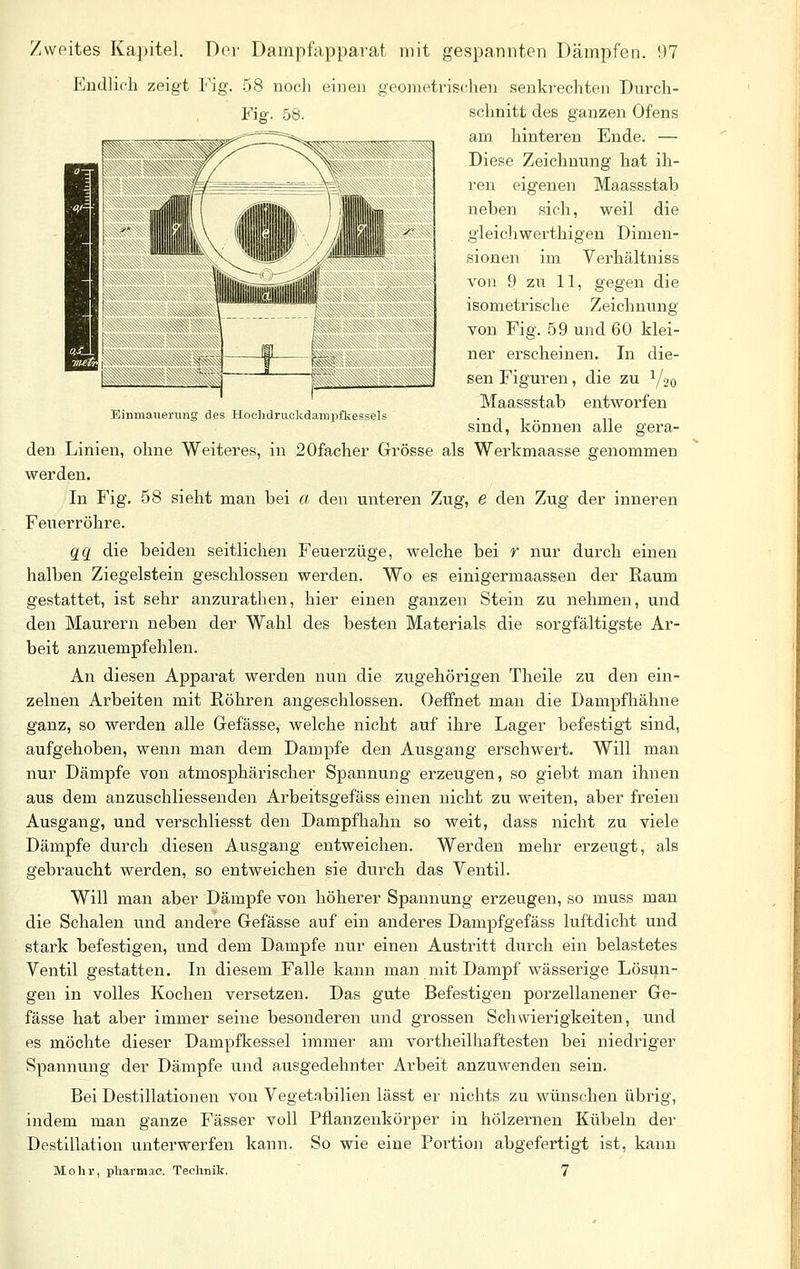 Einmaueriing des Hoclidruckdampfkessels Endlich zeigt Fig. 58 noch einen geometrischen senkrechten Durch- schnitt des ganzen Ofens am hinteren Ende. — Diese Zeichnung hat ih- ren eigenen Maassstab neben sich, weil die gleichwerthigen Dimen- sionen im Verhältniss von 9 zu 11, gegen die isometi-ische Zeichnung von Fig. 59 und 60 klei- sen Figuren, die zu Y20 Maassstab entworfen sind, können alle gera- den Linien, ohne Weiteres, in 20facher Grösse als Werkmaasse genommen werden. In Fig. 58 sieht man bei a den unteren Zug, e den Zug der inneren Feuerröhre. 22 die beiden seitlichen Feuerzüge, welche bei r nur durch einen halben Ziegelstein geschlossen werden. Wo es einigermaassen der Raum gestattet, ist sehr anzurathen, hier einen ganzen Stein zu nehmen, und den Maurern neben der Wahl des besten Materials die sorgfältigste Ar- beit anzuempfehlen. An diesen Apparat werden nun die zugehörigen Theile zu den ein- zelnen Arbeiten mit Röhren angeschlossen. Oeffnet man die Dampfhähne ganz, so werden alle Gefässe, welche nicht auf ihre Lager befestigt sind, aufgehoben, wenn man dem Dampfe den Ausgang erschwert. Will man nur Dämpfe von atmosphärischer Spannung erzeugen, so giebt man ihnen aus dem anzuschliessenden Arbeitsgefäss einen nicht zu weiten, aber freien Ausgang, und verschliesst den Dampfhahn so weit, dass nicht zu viele Dämpfe durch diesen Ausgang entweichen. Werden mehr erzeugt, als gebraucht werden, so entweichen sie durch das Ventil. Will man aber Dämpfe von höherer Spannung erzeu.gen, so muss man die Schalen und andere Gefässe auf ein anderes Dampfgefäss luftdicht und stark befestigen, und dem Dampfe nur einen Austritt durch ein belastetes Ventil gestatten. In diesem Falle kann man mit Dampf wässerige Lösun- gen in volles Kochen versetzen. Das gute Befestigen porzellanener Ge- fässe hat aber immer seine besonderen und grossen Schwierigkeiten, und es möchte dieser Dampfkessel immer am vortheilhaftesten bei niedi-iger Spannung der Dämpfe und ausgedehnter Arbeit anzuwenden sein. Bei Destillationen von Vegetabilien lässt ei' nichts zu wünschen übrig, indem man ganze Fässer voll Pflanzenkörper in hölzernen Kübeln der Destillation unterwerfen kann. So wie eine Portion abgefertigt ist, kann Mohr, pharmac. Technik. 7