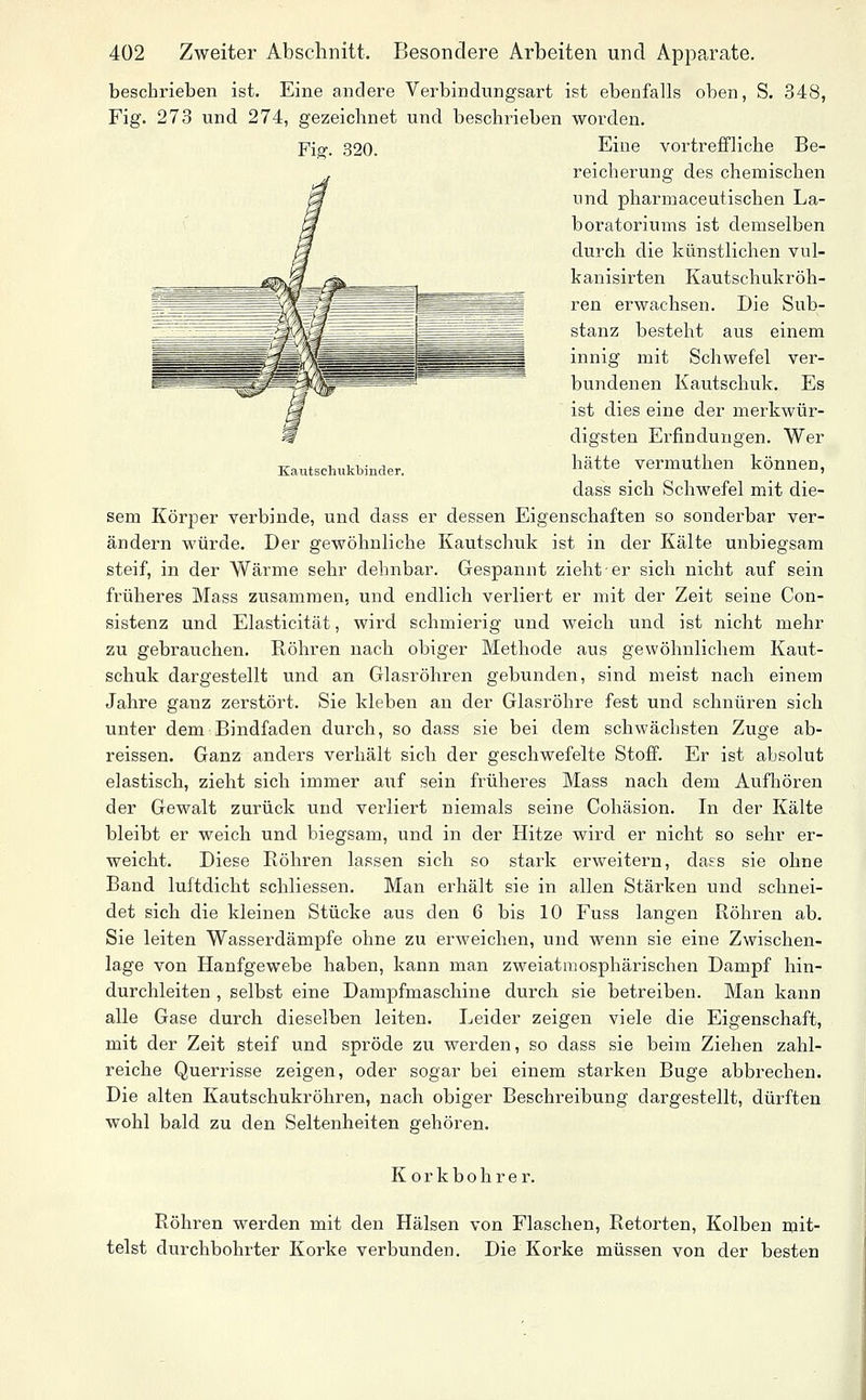 beschrieben ist. Eine andere Verbindungsart ist ebenfalls oben, S. 348, Fig. 273 und 274, gezeichnet und beschrieben worden. Fi»'. 320. Eine vortreffliche Be- reicherung des chemischen und pharmaceutischen La- boratoriums ist demselben durch die künstlichen vul- kanisirten Kautschukröh- ren erwachsen. Die Sub- stanz besteht aus einem innig mit Schwefel ver- bundenen Kautschuk. Es ist dies eine der merkwür- digsten Erfindungen. Wer Kautschukbinder. ^^ätte vermuthen können, dass sich Schwefel mit die- sem Körper verbinde, und dass er dessen Eigenschaften so sonderbar ver- ändern würde. Der gewöhnliche Kautschuk ist in der Kälte unbiegsam steif, in der Wärme sehr dehnbar. Gespannt zieht er sich nicht auf sein früheres Mass zusammen, und endlich verliert er mit der Zeit seine Con- sistenz und Elasticität, wird schmierig und weich und ist nicht mehr zu gebrauchen. Röhren nach obiger Methode aus gewöhnlichem Kaut- schuk dargestellt und an Glasröhren gebunden, sind meist nach einem Jahre ganz zerstört. Sie kleben an der Glasröhre fest und schnüren sich unter dem Bindfaden durch, so dass sie bei dem schwächsten Zuge ab- reissen. Ganz anders verhält sich der geschwefelte Stoff. Er ist absolut elastisch, zieht sich immer axif sein früheres Mass nach dem Aufhören der Gewalt zurück und verliert niemals seine Cohäsion. In der Kälte bleibt er weich und biegsam, und in der Hitze wird er nicht so sehr er- weicht. Diese Röhren lassen sich so stark erweitern, dass sie ohne Band luftdicht schliessen. Man erhält sie in allen Stärken und schnei- det sich die kleinen Stücke aus den 6 bis 10 Fuss langen Röhren ab. Sie leiten Wasserdämpfe ohne zu erweichen, und wenn sie eine Zwischen- lage von Hanfgewebe haben, kann man zweiatraosphärischen Dampf hin- durchleiten , selbst eine Dampfmaschine durch sie betreiben. Man kann alle Gase durch dieselben leiten. Leider zeigen viele die Eigenschaft, mit der Zeit steif und spröde zu werden, so dass sie beim Ziehen zahl- reiche Querrisse zeigen, oder sogar bei einem starken Buge abbrechen. Die alten Kautschukröhren, nach obiger Beschreibung dargestellt, dürften wohl bald zu den Seltenheiten gehören. Korkbohrer. Röhren werden mit den Hälsen von Flaschen, Retorten, Kolben mit- telst durchbohrter Korke verbunden. Die Korke müssen von der besten