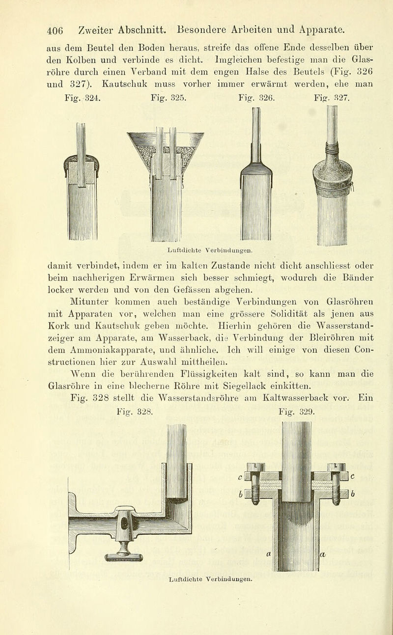 aus dem Beutel den Boden heraus, streife das offene Ende desselben über den Kolben und verbinde es dicht. Imgleichen befestige man die Glas- röhre durch einen Verband mit dem engen Halse des Beutels (Fig. 326 und 327). Kautschuk muss vorher immer erwärmt werden, ehe man Fig. 324. Fig. 325. Fig. 326. Fig. 327. Luftdichte Verbindungen. damit verbindet, indem er im kalten Zustande nicht dicht anschliesst oder beim nachherigen Erwärmen sich besser schmiegt, wodurch die Bänder locker werden xmd von den Gefässen abgehen. Mitunter kommen auch beständige Verbindungen von Glasröhren mit Appai-aten vor, welchen man eine grössere Solidität als jenen aus Kork und Kautschuk geben möchte. Hierhin gehören die Wasserstand- zeiger am Apparate, am Wasserback, die Verbindung der Bleiröhren mit dem Ammoniakapparate, und ähnliche. Ich will einige von diesen Con- structionen hier zur Auswahl mittheilen. Wenn die berührenden Flüssigkeiten kalt sind, so kann man die Glasröhre in eine blecherne Röhre mit Siegellack einkitten. Fig. 328 stellt die Wasserstandsröhre am Kaltwasserback vor. Ein Fig. 328. Fig. 329. Luftdichte Verbindungen.