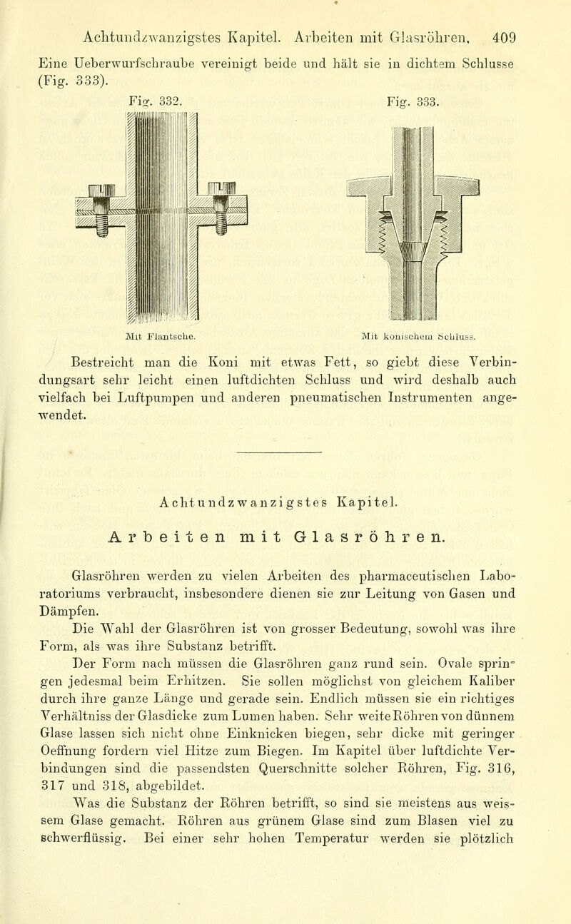 Eine Ueberwurfschraube vereinigt beide und hält sie in dichtem Schlüsse (Fig. 333). Fi^. 332. Fig. 838. r-miii»li I ffljV J^ Mit Flantsche, Mit koniscliem iScbluss. Bestreicht man die Koni mit etwas Fett, so giebt diese Verbin- dungsart sehr leicht einen luftdichten Schluss und wird deshalb auch vielfach bei Luftpumpen und anderen pneumatischen Instrumenten ange- wendet. Achtundzwanzigstes Kapitel. Arbeiten mit Glasröhren. Glasröhren werden zu vielen Arbeiten des pharmaceutischen Labo- ratoriums verbraucht, insbesondere dienen sie zur Leitung von Gasen und Dämpfen. Die Wahl der Glasröhren ist von grosser Bedeutung, sowohl was ihre Form, als was ihre Substanz betrifft. Der Form nach müssen die Glasröhren ganz rund sein. Ovale sprin gen jedesmal beim Erhitzen. Sie sollen möglichst von gleichem Kaliber durch ihre ganze Länge und gei'ade sein. Endlich müssen sie ein richtiges Verhältniss der Glasdicke zum Lumen haben. Sehr weite Röhren von dünnem Glase lassen sich nicht ohne Einknicken biegen, sehr dicke mit geringer Oeffnung fordern viel Hitze zum Biegen. Im Kapitel über luftdichte Ver- bindungen sind die passendsten Querschnitte solcher Röhren, Fig. 316, 317 und 318, abgebildet. Was die Substanz der Röhren betrifft, so sind sie meistens aus weis- sem Glase gemacht. Röhren aus grünem Glase sind zum Blasen viel zu schwerflüssig. Bei einer sehr hohen Temperatur werden sie plötzlich