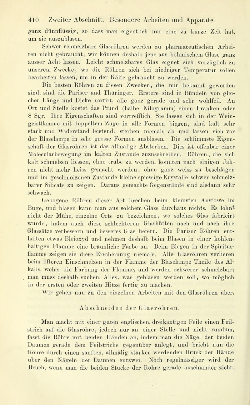 ganz dünnflüssig, so dass man eigentlich nur eine zu kurze Zeit hat, um sie auszublasen. Schwer schmelzbare Glasröhren werden zu pharmaceutischen Arbei- ten nicht gebraucht; wir können deshalb jene aus böhmischem Glase ganz ausser Acht lassen. Leicht schmelzbares Glas eignet sich vorzüglich zu unserem Zwecke, wo die Röhren sich bei niedriger Temperatur sollen bearbeiten lassen, um in der Kälte gebraucht zu werden. Die besten Röhren zu diesen Zwecken, die mir bekannt geworden sind, sind die Pariser und Thüringer. Erstere sind in Bündeln von glei- cher Länge und Dicke sortirt, alle ganz gerade und sehr wohlfeil. An Ort und Stelle kostet das Pfund (halbe Kilogramm) einen Franken oder 8 Sgr. Ihre Eigenschaften sind vortrefflich. Sie lassen sich in der Wein- geistflamme mit doppeltem Zuge in alle Formen biegen, sind kalt sehr stark und Widerstand leistend, sterben niemals ab und lassen sich vor der Blaselampe in sehr grosse Formen ausblasen. Die schlimmste Eigen- schaft der Glasröhren ist das allmälige Absterben. Dies ist offenbar einer Molecularbewegung im kalten Zustande zuzuschreiben. Röhren, die sich kalt schmelzen Hessen, ohne trübe zu werden, konnten nach einigen Jah- ren nicht mehr heiss gemacht werden, ohne ganz weiss zu beschlagen und im geschmolzenen Zustande kleine spiessige Krj'-stalle schwer schmelz- barer Silicate zu zeigen. Daraus gemachte Gegenstände sind alsdann sehr schwach. Gebogene Röhren dieser Art brechen beim kleinsten Anstosse im Buge, und blasen kann man aus solchem Glase durchaus nichts. Es lohnt nicht der Mühe, einzelne Orte zu bezeichnen, wo solches Glas fabricirt wurde, indem auch diese schlechteren Glashütten nach und nach ihre Glassätze verbessern und besseres Glas liefern. Die Pariser Röhren ent- halten etwas Bleioxyd und nehmen deshalb beim Blasen in einer kohlen- haltigen Flamme eine bräunliche Farbe an. Beim Biegen in der Spiritus- flamme zeigen sie diese Erscheinung niemals. Alle Glasröhren verlieren beim öfteren Einschmelzen in der Flamme der Blaselampe Theile des Al- kalis, woher die Färbung der Flamme, und werden schwerer schmelzbar; man muss deshalb suchen, Alles, was geblasen werden soll, wo möglich in der ersten oder zweiten Hitze fertig zu machen. Wir gehen nun zu den einzelnen Arbeiten mit den Glasröhren über. Abschneiden der G1 a s r ö h i* e n. Man macht mit einer guten englischen, dreikantigen Feile einen Feil- strich auf die Glasröhre, jedoch nur an einer Stelle und nicht rundum, fasst die Röhre mit beiden Händen an, indem man die Nägel der beiden Daumen gerade dem Feilstriche gegenüber anlegt, und bricht nun die Röhre durch einen sanften, allmälig stärker werdenden Druck der Hände über den Nägeln der Daumen entzwei. Noch regelmässiger wird der Bruch, wenn man die beiden Stücke der Röhre gerade auseinander zieht.