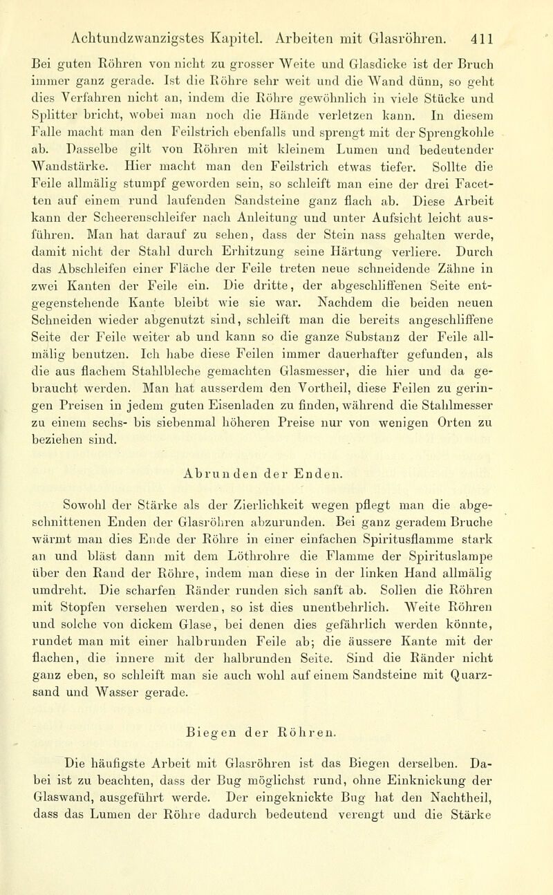 Bei guten Röhren von nicht zu gi^osser Weite und Glasdicke ist der Bruch immer ganz gerade. Ist die Röhre sehr weit und die Wand dünn, so geht dies Verfahren nicht an, indem die Röhre gewöhnlich in viele Stücke und Splitter bricht, M'obei man noch die Hände verletzen kann. In diesem Falle macht man den Feilstrich ebenfalls und sprengt mit der Sprengkohle ab. Dasselbe gilt von Röhren mit kleinem Lumen und bedeutender Wandstärke. Hier macht man den Feilstrich etwas tiefer. Sollte die Feile allmälig stumpf geworden sein, so schleift man eine der drei Facet- ten auf einem rund laufenden Sandsteine ganz flach ab. Diese Arbeit kann der Scheerenschleifer nach Anleitung und unter Aufsicht leicht aus- führen. Man hat darauf zu sehen, dass der Stein nass gehalten werde, damit nicht der Stahl durch Erhitzung seine Härtung verliere. Durch das Abschleifen einer Fläche der Feile treten neue schneidende Zähne in zwei Kanten der Feile ein. Die dritte, der abgeschliffenen Seite ent- gegenstehende Kante bleibt wie sie war. Nachdem die beiden neuen Schneiden wieder abgenutzt sind, schleift man die bereits angeschliffene Seite der Feile weiter ab und kann so die ganze Substanz der Feile all- mälig benutzen. Ich habe diese Feilen immer dauerhafter gefunden, als die aus flachem Stahlbleche gemachten Glasmesser, die hier und da ge- braucht werden. Man hat ausserdem den Vortheil, diese Feilen zu gerin- gen Preisen in jedem guten Eisenladen zu finden, während die Stahlmesser zu einem sechs- bis siebenmal höheren Preise nur von wenigen Orten zu beziehen sind. Abrunden der Enden. Sowohl der Stärke als der Zierlichkeit wegen pflegt man die abge- schnittenen Enden der Glasröliren abzurunden. Bei ganz geradem Bruche wärmt mau dies Ende der Röhre in einer einfachen Spiritusflamme stark an und bläst dann mit dem Löthrohre die Flamme der Spirituslampe über den Rand der Röhre, indem man diese in der linken Hand allmälig umdreht. Die scharfen Ränder runden sich sanft ab. Sollen die Röhren mit Stopfen versehen werden, so ist dies unentbehrlich. Weite Röhren und solche von dickem Glase, bei denen dies gefährlich werden könnte, rundet man mit einer halbrunden Feile ab; die äussere Kante mit der flachen, die innere mit der halbrunden Seite. Sind die Ränder nicht ganz eben, so schleift man sie auch wohl auf einem Sandsteine mit Quarz- sand und Wasser gerade. Biegen der Röhren. Die häufigste Arbeit mit Glasröhren ist das Biegen derselben. Da- bei ist zu beachten, dass der Bug möglichst rund, ohne Einknickung der Glaswand, ausgeführt werde. Der eingeknickte Bug hat den Nachtheil, dass das Lumen der Röhre dadurch bedeutend verengt und die Stärke