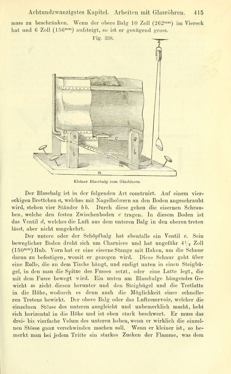 mass zu beschränken. Wenn der obere Balg 10 Zoll (262™') im Viereck hat und 6 Zoll (156°) aufsteigt, so ist er genügend gross. Fig. 338. Kleiner Blasebalg zum Glasblasen. Der Blasebalg ist in der folgenden Art construirt. Auf einem vier- eckigen Brettchen a, welches mit Nagelbohrern an den Boden angeschraubt wird, stehen vier Ständer hh. Durch diese gehen die eisernen Schrau- ben, welche den festen Zwischenboden c tragen. In diesem Boden ist das Ventil d, welches die Luft aus dem unteren Balg in den oberen treten lässt, aber nicht umgekehrt. Der untere oder der Schöpfbalg hat ebenfalls ein Ventil e. Sein beweglicher Boden dreht sich um Charniere und hat ungefähr 41/.2 Zoll (150™™) Hub. Vorn hat er eine eiserne Stange mit Haken, um die Schnur daran zu befestigen, womit er gezogen wird. Diese Schnur geht über eine Rolle, die an dem Tische hängt, und endigt unten in einen Steigbü- gel, in den man die Spitze des Fusses setzt, oder eine Latte legt, die mit dem Fusse bewegt wird. Ein unten am Blasebalge hängendes Ge- wicht m zieht, diesen herunter und den Steigbügel und die Tretlatte in die Höhe, wodurch es denn auch die Möglichkeit eines schnelle- ren Tretens bewirkt. Der obere Balg oder das Luftreservoir, welcher die einzelnen Stösse des unteren ausgleicht und unbemerklich macht, hebt sich horizontal in die Höhe und ist oben stark beschwert. Er muss das drei- bis vierfache Volum des unteren haben, wenn er wirklich die einzel- nen Stösse ganz verschwinden machen soll. Wenn er kleiner ist, so be- merkt man bei jedem Tritte ein starkes Zucken der Flamme, was dem