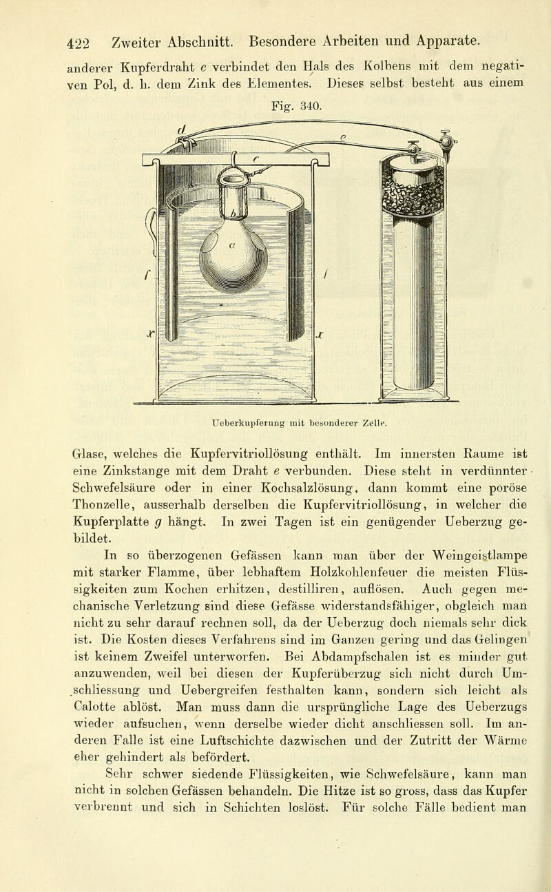 anderer Kupferdraht e verbindet den Hals des Kolbens mit dem negati- ven Pol, d. h. dem Zink des Elementes. Dieses selbst besteht aus einem Fig. 340. UeberkupferuDg mit besonderer Zelle. Glase, welches die Kupfervitriollösung enthält. Im innersten Räume ist eine Zinkstange mit dem Draht e verbunden. Diese steht in verdünnter ■ Schwefelsäure oder in einer Kochsalzlösung, dann kommt eine poröse Thonzelle, ausserhalb derselben die Kupfervitriollösung, in welcher die Kupferplatte g hängt. In zwei Tagen ist ein genügender Ueberzug ge- bildet. In so überzogenen Gefässen kann man über der Weingeistlampe mit starker Flamme, über lebhaftem Holzkohlenfeuer die meisten Flüs- sigkeiten zum Kochen erhitzen, destilliren, auflösen. Auch gegen me- chanische Verletzung sind diese Gefässe widerstandsfähiger, obgleich man nicht zu sehr darauf rechnen soll, da der Ueberzug doch niemals sehr dick ist. Die Kosten dieses Verfahrens sind im Ganzen gering und das Gelingen ist keinem Zweifel unterworfen. Bei Abdampfschalen ist es minder gut anzuwenden, weil bei diesen der Kupferüberzug sich nicht durch Um- .Schliessung und Uebergreifen festhalten kann, sondern sich leicht als Calotte ablöst. Man muss dann die ursprüngliche Lage des Ueberzugs wieder aufsuchen, wenn derselbe wieder dicht anschliessen soll. Im an- deren Falle ist eine Luftschichte dazwischen und der Zutritt der Wärme eher gehindert als befördert. Sehr schwer siedende Flüssigkeiten, wie Schwefelsäure, kann man nicht in solchen Gefässen behandeln. Die Hitze ist so gross, dass das Kupfer verbrennt und sich in Schichten loslöst. Für solche Fälle bedient man