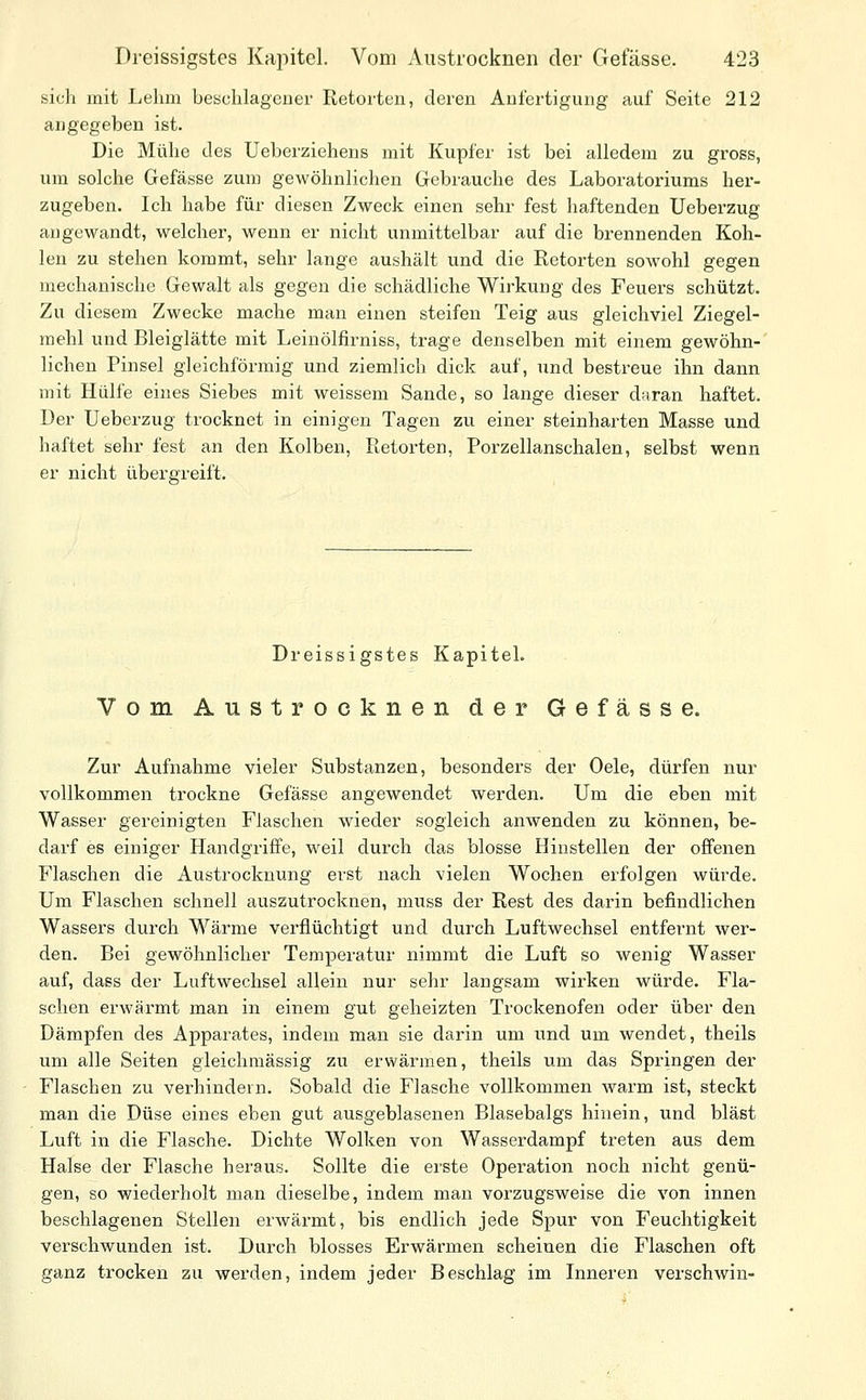 sich mit Lehm beschlagener Retorten, deren Anfertigung auf Seite 212 angegeben ist. Die Mühe des Ueberziehens mit Kupfer ist bei alledem zu gross, um solche Gefässe zum gewöhnlichen Gebrauche des Laboratoriums her- zugeben. Ich habe für diesen Zweck einen sehr fest haftenden Ueberzug angewandt, welcher, wenn er nicht unmittelbar auf die brennenden Koh- len zu stehen kommt, sehr lange aushält und die Retorten sowohl gegen mechanische Gewalt als gegen die schädliche Wirkung des Feuers schützt. Zu diesem Zwecke mache man einen steifen Teig aus gleichviel Ziegel- mehl und Bleiglätte mit Leinölfirniss, trage denselben mit einem gewöhn-' liehen Pinsel gleichförmig und ziemlich dick auf, und bestreue ihn dann mit Hülfe eines Siebes mit weissem Sande, so lange dieser daran haftet. Der Ueberzug trocknet in einigen Tagen zu einer steinharten Masse und haftet sehr fest an den Kolben, Retorten, Porzellanschalen, selbst wenn er nicht übei-greift. Dreissigstes Kapitel. Vom Austrocknen der Gefässe. Zur Aufnahme vieler Substanzen, besonders der Oele, dürfen nur vollkommen trockne Gefässe angewendet werden. Um die eben mit Wasser gereinigten Flaschen wieder sogleich anwenden zu können, be- darf es einiger Handgriffe, weil durch das blosse Hinstellen der offenen Flaschen die Austrocknung erst nach vielen Wochen erfolgen würde. Um Flaschen schnell auszutrocknen, muss der Rest des darin befindlichen Wassers durch Wärme verflüchtigt und durch Luftwechsel entfernt wer- den. Bei gewöhnlicher Temperatur nimmt die Luft so wenig Wasser auf, dass der Luftwechsel allein nur sehr langsam wirken würde. Fla- schen erwärmt man in einem gut geheizten Trockenofen oder über den Dämpfen des Apparates, indem man sie darin um und um wendet, theils um alle Seiten gleichmässig zu erwärmen, theils um das Springen der Flaschen zu verhindern. Sobald die Flasche vollkommen warm ist, steckt man die Düse eines eben gut ausgeblasenen Blasebalgs hinein, und bläst Luft in die Flasche. Dichte Wolken von Wasserdampf treten aus dem Halse der Flasche heraus. Sollte die erste Operation noch nicht genü- gen, so wiederholt man dieselbe, indem man vorzugsweise die von innen beschlagenen Stellen erwärmt, bis endlich jede Spur von Feuchtigkeit verschwunden ist. Durch blosses Erwärmen scheinen die Flaschen oft ganz trocken zu werden, indem jeder Beschlag im Inneren verschwin-