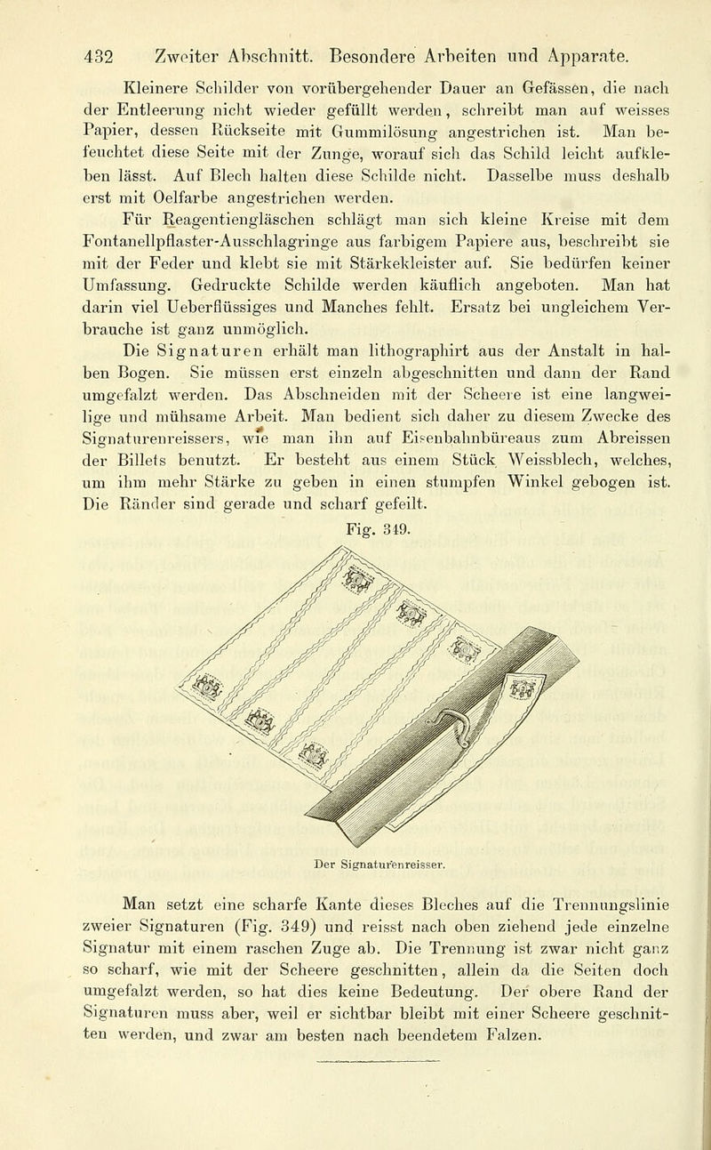 Kleinere Schilder von vorübergehender Dauer an Gefässen, die nach der Entleerung nicht vi'ieder gefüllt werden, schreibt man auf weisses Papier, dessen Rückseite mit Gummilösung angestrichen ist. Man be- feuchtet diese Seite mit der Zunge, worauf sich das Schild leicht aufkle- ben lässt. Auf Blech halten diese Schilde nicht. Dasselbe muss deshalb erst mit Oelfarbe angestrichen werden. Für Reagentiengläschen schlägt man sich kleine Kreise mit dem Fontanellpflaster-Ausschlagringe aus farbigem Papiere aus, beschreibt sie mit der Feder und klebt sie mit Stärkekleister auf. Sie bedürfen keiner Umfassung. Gedruckte Schilde werden käuflieh angeboten. Man hat darin viel Ueberflüssiges und Manches fehlt. Ersatz bei ungleichem Ver- brauche ist ganz unmöglich. Die Signaturen erhält man lithographirt aus der Anstalt in hal- ben Bogen. Sie müssen erst einzeln abgeschnitten und dann der Rand umgefalzt werden. Das Abschneiden mit der Scheere ist eine langwei- lige und mühsame Arbeit. Man bedient sich daher zu diesem Zwecke des Signaturenreissers, wie man ihn auf Eisenbahnbüreaus zum Abreissen der Billefs benutzt. Er besteht aus einem Stück Weissblech, welches, um ihm mehr Stärke zu geben in einen stumpfen Winkel gebogen ist. Die Ränder sind gerade und scharf gefeilt. Fig. 349. Der Signatur'enreisser. Man setzt eine scharfe Kante dieses Bleches auf die Trennungslinie zweier Signaturen (Fig. 349) und reisst nach oben ziehend jede einzelne Signatur mit einem raschen Zuge ab. Die Trennung ist zwar nicht ganz so scharf, wie mit der Scheere geschnitten, allein da die Seiten doch umgefalzt werden, so hat dies keine Bedeutung, Der obere Rand der Signaturen muss aber, weil er sichtbar bleibt mit einer Scheere geschnit- ten werden, und zwar am besten nach beendetem Falzen.