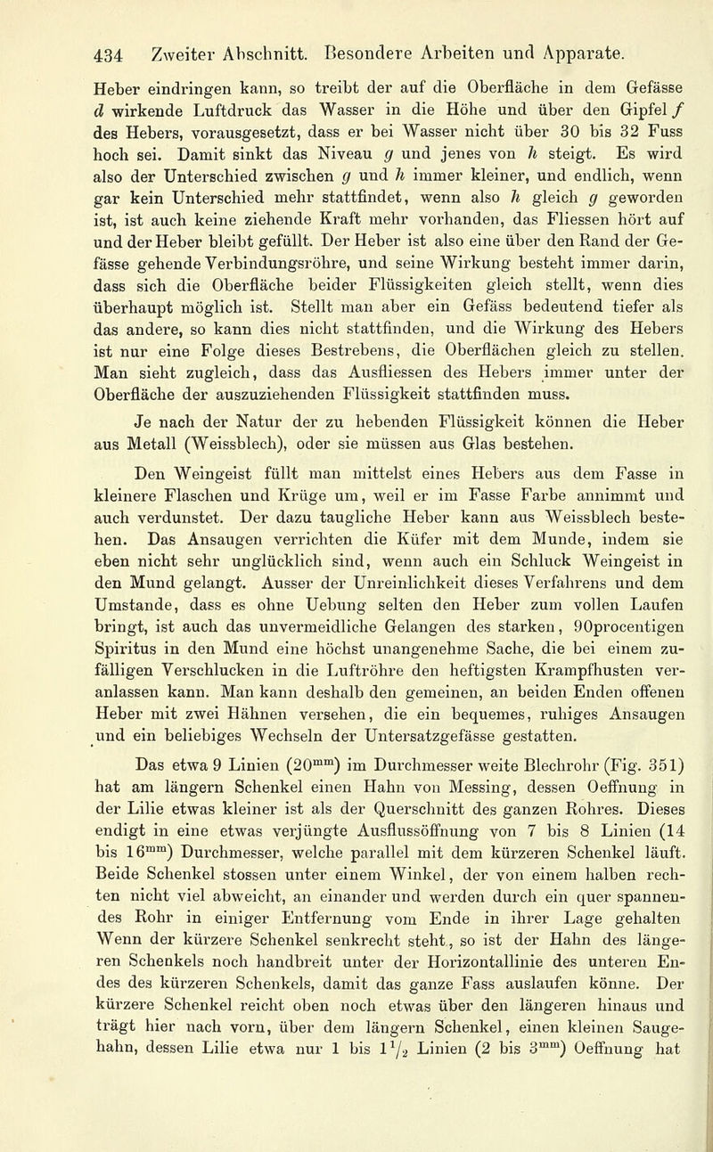 Heber eindringen kann, so treibt der auf die Oberfläche in dem Gefässe d wirkende Luftdruck das Wasser in die Höhe und über den Gipfel / des Hebers, vorausgesetzt, dass er bei Wasser nicht über 30 bis 32 Fuss hoch sei. Damit sinkt das Niveau g und jenes von h steigt. Es wird also der Unterschied zwischen g und Ji immer kleiner, und endlich, wenn gar kein Unterschied mehr stattfindet, wenn also Ji gleich g geworden ist, ist auch keine ziehende Kraft mehr voi-handen, das Fliessen hört auf und der Heber bleibt gefüllt. Der Heber ist also eine über den Rand der Ge- fässe gehende Verbindungsröhre, und seine Wirkung besteht immer darin, dass sich die Oberfläche beider Flüssigkeiten gleich stellt, wenn dies überhaupt möglich ist. Stellt man aber ein Gefäss bedeutend tiefer als das andere, so kann dies nicht stattfinden, und die Wirkung des Hebers ist nur eine Folge dieses Bestrebens, die Oberflächen gleich zu stellen. Man sieht zugleich, dass das Ausfliessen des Hebers immer unter der Oberfläche der auszuziehenden Flüssigkeit stattfinden muss. Je nach der Natur der zu hebenden Flüssigkeit können die Heber aus Metall (Weissblech), oder sie müssen aus Glas bestehen. Den Weingeist füllt man mittelst eines Hebers aus dem Fasse in kleinere Flaschen und Krüge um, weil er im Fasse Farbe annimmt und auch verdunstet. Der dazu taugliche Heber kann aus Weissblech beste- hen. Das Ansaugen verrichten die Küfer mit dem Munde, indem sie eben nicht sehr unglücklich sind, wenn auch ein Schluck Weingeist in den Mund gelangt. Ausser der Unreinlichkeit dieses Verfahrens und dem Umstände, dass es ohne Uebung selten den Heber zum vollen Laufen bringt, ist auch das unvermeidliche Gelangen des starken, 90procentigen Spiritus in den Mund eine höchst unangenehme Sache, die bei einem zu- fälligen Verschlucken in die Luftröhre den heftigsten Krampfhusten ver- anlassen kann. Man kann deshalb den gemeinen, an beiden Enden offenen Heber mit zwei Hähnen versehen, die ein bequemes, ruhiges Ansaugen und ein beliebiges Wechseln der Untersatzgefässe gestatten. Das etwa 9 Linien (20™™) im Durchmesser weite Blechrohr (Fig. 351) hat am längern Schenkel einen Hahn von Messing, dessen Oeffnung in der Lilie etwas kleiner ist als der Querschnitt des ganzen Rohres. Dieses endigt in eine etwas verjüngte Ausflussöffnung von 7 bis 8 Linien (14 bis 16™™) Durchmesser, welche parallel mit dem kürzeren Schenkel läuft. Beide Schenkel stossen unter einem Winkel, der von einem halben rech- ten nicht viel abweicht, an einander und werden durch ein quer spannen- des Rohr in einiger Entfernung vom Ende in ihrer Lage gehalten Wenn der kürzere Schenkel senkrecht steht, so ist der Hahn des länge- ren Schenkels noch handbreit unter der Horizontallinie des unteren En- des des kürzeren Schenkels, damit das ganze Fass auslaufen könne. Der kürzere Schenkel reicht oben noch etwas über den längeren hinaus und trägt hier nach vorn, über dem längern Schenkel, einen kleinen Sauge- hahn, dessen Lilie etwa nur 1 bis IY2 Linien (2 bis 3™™) Oeffnung hat