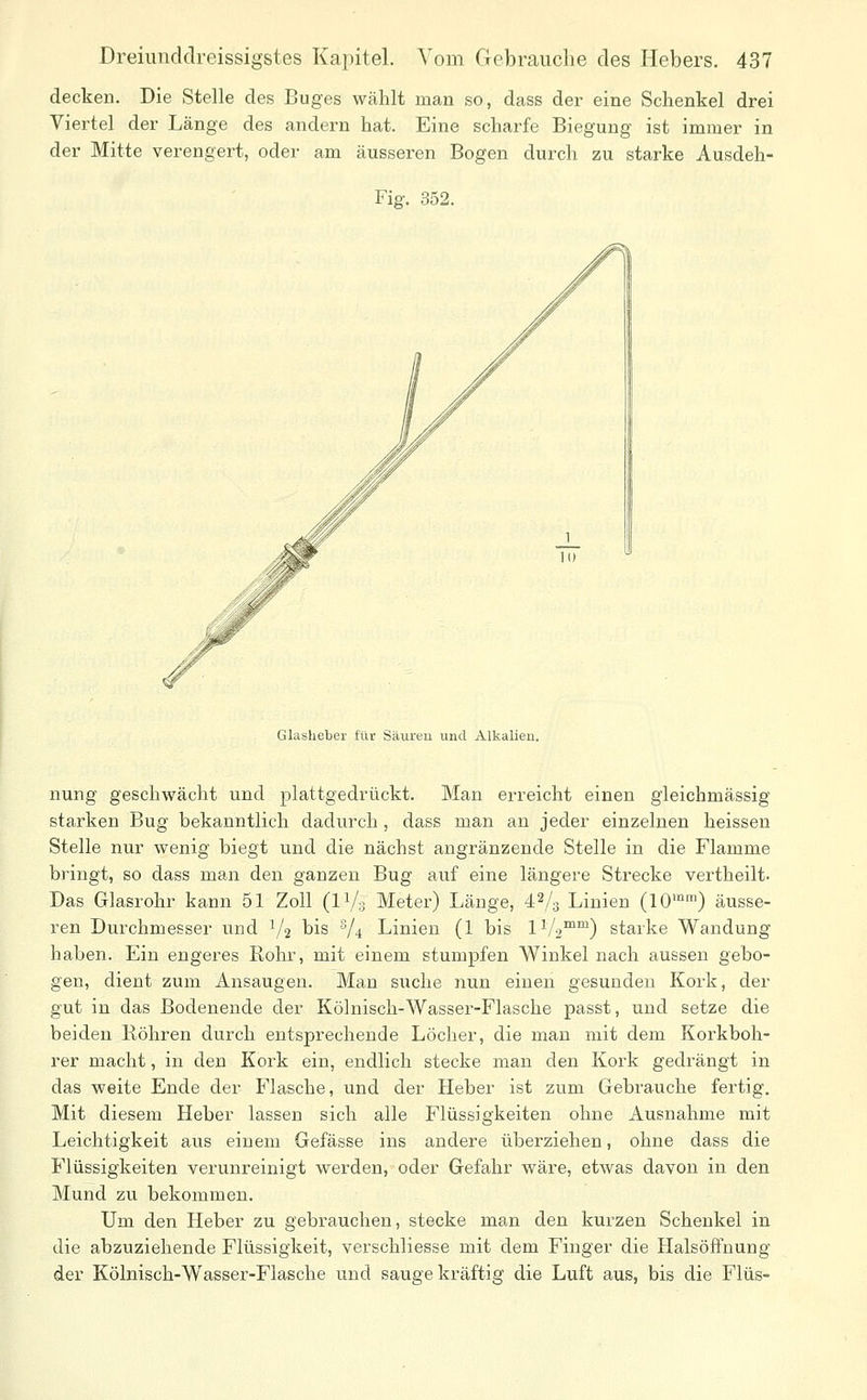 decken. Die Stelle des Buges wählt man so, dass der eine Schenkel drei Viertel der Länge des andern hat. Eine scharfe Biegung ist immer in der Mitte verengert, oder am äusseren Bogen durch zu starke Ausdeh- Fig. 352. Glaslieber für Säureu und Alkalien. nung geschwächt und plattgedrückt. Man erreicht einen gleichmässig starken Bug bekanntlieh dadurch, dass man an jeder einzelnen heissen Stelle nur wenig biegt und die nächst angränzende Stelle in die Flamme bringt, so dass man den ganzen Bug auf eine längere Strecke vertheilt- Das Glasrohr kann 51 Zoll (iVs Meter) Länge, 42/3 Linien (10™'^) äusse- ren Durchmesser und V2 bis V* Linien (1 bis IV2™') starke Wandung haben. Ein engeres Rohr, mit einem stumpfen Winkel nach aussen gebo- gen, dient zum Ansaugen. Man suche nun einen gesunden Kork, der gut in das Bodenende der Kölnisch-Wasser-Flasche passt, und setze die beiden Bohren durch entsprechende Löcher, die man mit dem Korkboh- rer macht, in den Kork ein, endlich stecke man den Kork gedrängt in das weite Ende der Flasche, und der Heber ist zum Gebrauche fertig. Mit diesem Heber lassen sich alle Flüssigkeiten ohne Ausnahme mit Leichtigkeit aus einem Gefässe ins andere überziehen, ohne dass die Flüssigkeiten verunreinigt werden, oder Gefahr wäre, etwas davon in den Mund zu bekommen. Um den Heber zu gebrauchen, stecke man den kurzen Schenkel in die abzuziehende Flüssigkeit, verschliesse mit dem Finger die Halsöffnung der Kölnisch-Wasser-Flasche und sauge kräftig die Luft aus, bis die Flüs-