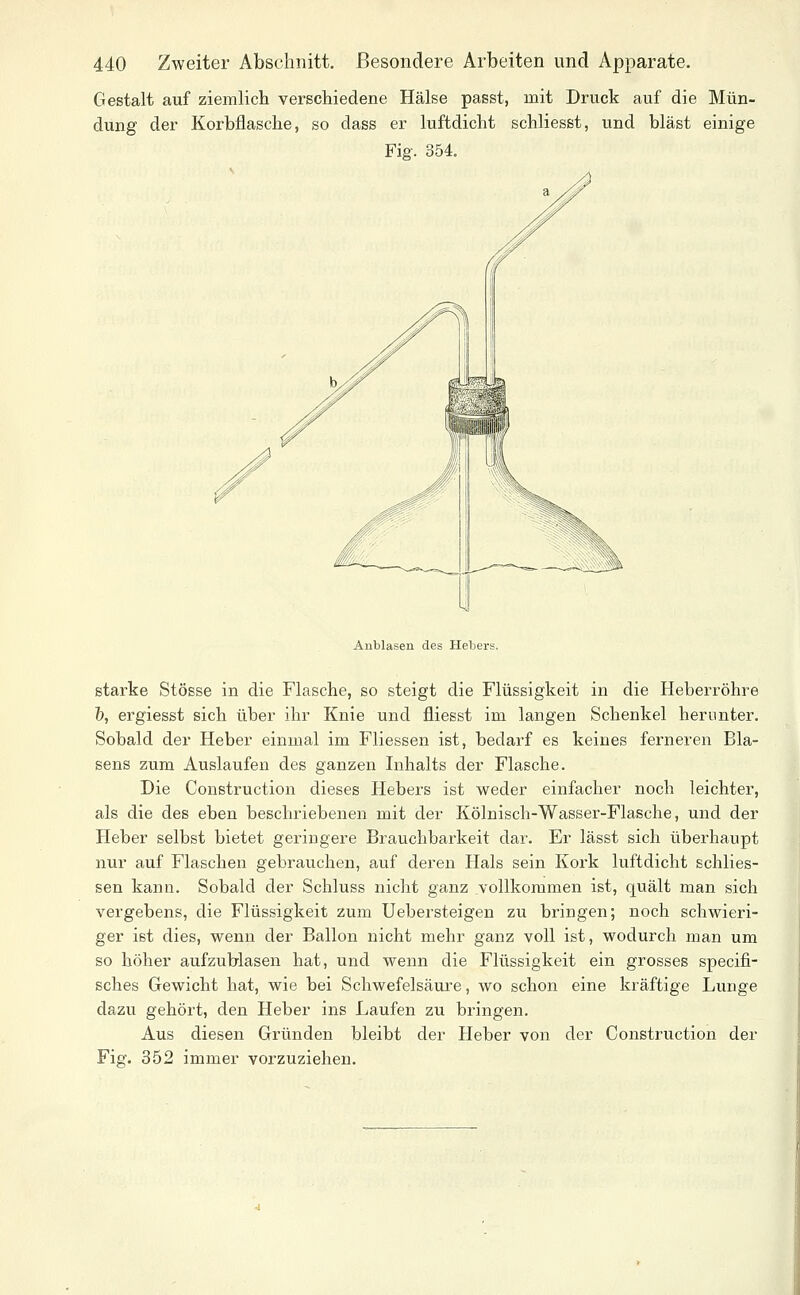 Gestalt auf ziemlicli verschiedene Hälse passt, mit Druck auf die Mün- dung der Korbflasche, so dass er luftdicht schliesst, und bläst einige Fig. 354, Anblasen des Hebers. starke Stösse in die Flasche, so steigt die Flüssigkeit in die Heberröhre &, ergiesst sich über ihr Knie und fliesst im langen Schenkel herunter. Sobald der Heber einmal im Fliessen ist, bedarf es keines ferneren Bla- sens zum Auslaufen des ganzen Inhalts der Flasche. Die Construction dieses Hebers ist weder einfacher noch leichter, als die des eben beschriebenen mit der Kölnisch-Wasser-Flasche, und der Heber selbst bietet geringere Brauchbarkeit dar. Er lässt sich überhaupt nur auf Flaschen gebrauchen, auf deren Hals sein Kork luftdicht schlies- sen kann. Sobald der Schluss nicht ganz vollkommen ist, quält man sich vergebens, die Flüssigkeit zum Uebersteigen zu bringen; noch schwieri- ger ist dies, wenn der Ballon nicht mehr ganz voll ist, wodurch man um so höher aufzublasen hat, und wenn die Flüssigkeit ein grosses specifi- sches Gewicht hat, wie bei Schwefelsäure, wo schon eine kräftige Lunge dazu gehört, den Heber ins Laufen zu bringen. Aus diesen Gründen bleibt der Heber von der Construction der Fig. 352 immer vorzuziehen.