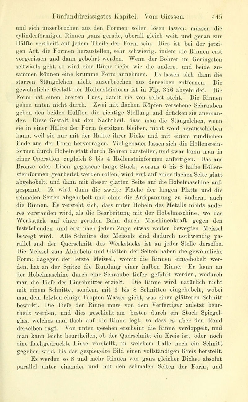 und sich unzerbrochen aus den Formen sollen lösen lassen, müssen die cylinderförmigen Rinnen ganz gerade, überall gleich weit, und genau zur Hälfte vertheilt auf jedem Theile der Form sein. Dies ist bei der jetzi- gen Art, die Formen herzustellen, sehr schwierig, indem die Rinnen erst vorgerissen und dann gebohrt werden. Wenn der Bohrer im Geringsten seitwärts geht, so wird eine Rinne tiefer wie die andere, und beide zu- sammen können eine krumme Form annehmen. Es lassen sich dann die starren Stängelchen nicht unzerbrochen aus denselben entfernen. Die gewöhnliche Gestalt der Höllensteinform ist in Fig. 356 abgebildet. Die Form hat einen breiten Fuss, damit sie von selbst steht. Die Rinnen gehen unten nicht durch. Zwei mit flachen Köpfen versehene Schrauben geben den beiden Hälften die richtige Stellung und drücken sie aneinan- der. Diese Gestalt hat den Nachtheil, dass man die Stängelchen, wenn sie in einer Hälfte der Form festsitzen bleiben, nicht wohl herausschieben kann, weil sie nur mit der Plälfte ihrer Dicke und mit einem rundlichen Ende aus der Form hervorragen. Viel genauer lassen sich die Höllenstein- formen durch Hobeln statt durch Bohren darstellen, und zwar kann man in einer Operation zugleich 3 bis 4 Höllensteinformen anfertigen. Das aus Bronze oder Eisen gegossene lange Stück, woraus 6 bis 8 halbe Höllen- steinformen gearbeitet werden sollen, wird erst auf einer flachen Seite glatt abgehobelt, und dann mit dieser glatten Seite auf die Hobelmaschine auf- gespannt. Es wird dann die zweite Fläche der langen Platte und die schmalen Seiten abgehobelt und ohne die Aufspannung zu ändern, auch die Rinnen. Es versteht sich, dass unter Hobeln des Metalls nichts ande- res verstanden wird, als die Bearbeitung mit der Hobelmaschine, wo das Werkstück auf einer geraden Bahn durch Maschinenkraft gegen den feststehenden und erst nach jedem Zuge etwas weiter bewegten Meissel bewegt wird. Alle Schnitte des Meisseis sind dadurch nothwendig pa- rallel und der Querschnitt des Werkstücks ist an jeder Stelle derselbe. Die Meissel zum Abhobeln und Glätten der Seiten haben die gewöhnliche Form; dagegen der letzte Meissel, womit die Rinnen eingehobelt wer- den, hat an der Spitze die Rundung einer halben Rinne. Er kann an der Hobelmaschine durch eine Schraube tiefer gefühi-t werden, wodurch man die Tiefe des Einschnittes erzielt. Die Rinne wird natürlich nicht mit einem Schnitte, sondern mit 6 bis 8 Schnitten eingehobelt, wobei man dem letzten einige Tropfen Wasser giebt, was einen glätteren Schnitt bewirkt. Die Tiefe der Rinne muss von dem Verfertiger zuletzt beur- theilt werden, und dies geschieht am besten durch ein Stück Spiegel- glas, welches man flach auf die Rinne legt, so dass es über den Rand derselben ragt. Von unten gesehen erscheint die Rinne verdoppelt, und man kann leicht beurtheilen, ob der Querschnitt ein Kreis ist, oder noch eine flachgedrückte Linse vorstellt, in welchem Falle noch ein Schnitt gegeben wird, bis das gespiegelte Bild einen vollständigen Kreis herstellt. Es werden so 8 und mehr Rinnen von ganz gleicher Dicke, absolut parallel unter einander und mit den schmalen Seiten der Form, und