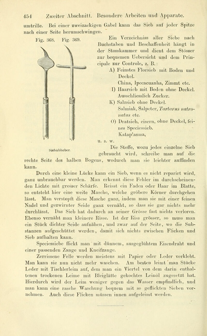 Siebablieber. 454 Zweiter Abschnitt. Besondere Arbeiten und Apparate. umtrille. Bei einer zweizackigen Gabel kann das Sieb auf jeder Spitze nach einer Seite herumscbwingen. Ein Verzeicbniss aller Siebe nach Buchstaben und Beschaffenheit hängt in der Stosskammer und dient dem Stösser zur bequemen Uebersicht und dem Prin- cipale zur Controle, z. B.: A) Feinstes Florsieb mit Boden und Deckel. China, Ipecacuanha, Zimmt etc. . I) Haarsieb mit Boden ohne Deckel. Ausschliesslich Zucker. K) Salzsieb ohne Deckel. Salmiak, Salpeter, Tartarus natro- natus etc. 0) Dratsieb, eisern, ohne Deckel, fei- nes Speciessieb. Kataplasma, u. s. w. Die Stoffe, wozu jedes einzelne Sieb gebraucht wird, schreibe man auf die rechte Seite des halben Bogeus, wodurch man sie leichter auffinden kann. Durch eine kleine Lücke kann ein Sieb, wenn es nicht reparirt wird, ganz unbrauchbar werden. Man erkennt diese Fehler im durchscheinen- den Lichte mit grosser Schärfe. Reisst ein Faden oder Haar im Blatte, so entsteht hier eine weite Masche, welche gröbere Körner durchgehen lässt. Man verstopft diese Masche ganz, indem man sie mit einer feinen Nadel und gezwirnter Seide ganz vernäht, so dass sie gar nichts mehr durchlässt. Das Sieb hat dadurch an seiner Grösse fast nichts verloren. Ebenso vernäht man kleinere Risse. Ist der Riss grösser, so muss man ein Stück dichter Seide aufnähen, und zwar auf der Seite, wo die Sub- stanzen aufgeschüttet werden, damit sich nichts zwischen Flicken und Sieb aufhalten kann. Speciessiebe flickt man' mit dünnem, ausgeglühtem Eisendraht und einer passenden Zange und Kneifzange. Zerrissene Felle werden meistens mit Papier oder Leder verklebt. Man kann sie nun nicht mehr waschen. Am besten leimt man Stücke Leder mit Tischlerleim auf, dem man ein Viertel von dem darin enthal- tenen trockenen Leime mit Bleiglätte gekochtes Leinöl zugesetzt hat. Hierdurch wird der Leim weniger gegen das Wasser empfindlich, und man kann eine rasche Waschung bequem mit so geflickten Sieben vor- nehmen. Auch diese Flicken müssen innen aufgeleimt werden.