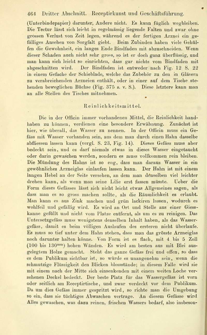 (Unterbindepapier) darunter, Andere nicht. Es kann füglich wegbleiben. Die Tectur lässt sich leicht in regelmässig liegende Falten und zwar ohne grossen Verlust von Zeit legen, während es der fertigen Arznei ein ge- fälliges Ansehen von Sorgfalt giebt. Beim Zubinden haben viele Gehül- fen die Gewohnheit, ein langes Ende Bindfaden mit abzuschneiden. Wenn dieser Schaden auch nicht sehr gross, so ist er doch ganz überflüssig, und man kann sich leicht so einrichten, dass gar nichts vom Bindfaden mit abgeschnitten wird. Der Bindfaden ist entweder nach Fig. 12 S. 22 in einem Gefache der Schieblade, welche das Zubehör zu den in Gläsern zu verabreichenden Arzneien enthält, oder in einer auf dem Tische ste- henden beweglichen Büchse (Fig. 375 s. v. S.). Diese letztere kann man an alle Stellen des Tisches mitnehmen. Reinlichkeitsmittel. Die in der Officin immer vorhandenen Mittel, die Reinlichkeit hand- haben zu können, verdienen eine besondere Erwähnung. Zunächst ist hier, wie übei'all, das Wasser zu nennen. In der Officin muss ein Ge- fäss mit Wasser vorhanden sein, aus dem man durch einen Hahn dasselbe abfliessen lassen kann (vergl. S. 23, Fig. 14). Dieses Gefäss muss aber bedeckt sein, und es darf niemals etwas in dieses Wasser eingetaucht oder darin gewaschen werden, sondern es muss vollkommen rein bleiben. Die Mündung des Hahns ist so eng, dass man daraus Wasser in ein gewöhnliches Arzneiglas einlaufen lassen, kann. Der Hahn ist mit einem langen Hebel an der Seite versehen, an dem man denselben viel leichter drehen kann, als wenn man seine Lilie erst fassen müsste. Ueber die Form dieses Gefässes lässt sich nicht leicht etwas Allgemeines sagen, als dass man es so gross machen sollte, als die Räumlichkeit es erlaubt. Man kann es aus Zink machen und grün lackiren lassen, wodurch es wohlfeil und gefällig wird. Es wird an Ort und Stelle aus einer Giess- kanne gefüllt und nicht vom Platze entfernt, als um es zu reinigen. Das Untersetzgefäss muss wenigstens denselben Inhalt haben, als das Wasser- •gefäss, damit es beim völligen Auslaufen des ersteren nicht überlaufe. Es muss so tief unter dem Hahn stehen, dass man das grösste Arznei glas noch darunter halten könne. Von Form ist es flach, mit 4 bis 5 Zoll (100 bis 130™) hohen Wänden. Es wird am besten aus mit Blei aus- gelegtem Holze gemacht. Steht das ganze Gefäss frei und offen, so dass es dem Publikum sichtbar ist, so würde es unangenehm sein, wenn die schmutzige Flüssigkeit den Blicken blossstände; in diesem Falle wird sie mit einem nach der Mitte sich einsenkenden mit einem weiten Loche ver- sehenen Deckel bedeckt. Der beste Platz für das Wassergefäss ist vorn oder seitlich am Receptirtische, und zwar verdeckt vor dem Publikum. Da um dies Gefäss immer gespritzt wird, so richte man die Umgebung so ein, dass sie tüchtiges Abwaschen vertrage. An diesem Gefässe wird Alles gewaschen, was dazu reinen, frischen Wassers bedarf, also insbeson-