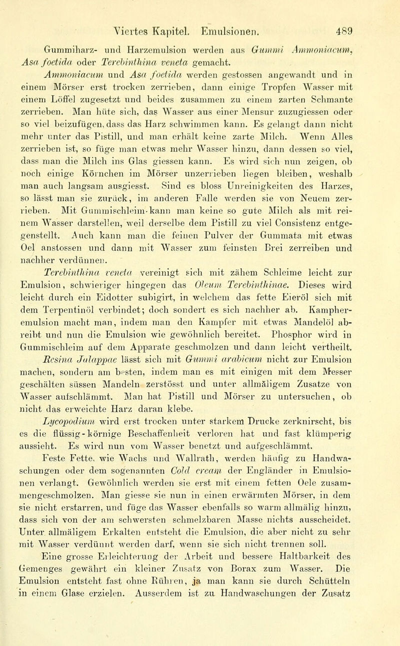 Gummiharz- und Harzemulsion werden aus Gummi Ammoniacum; Asa foet'ida oder Terehinthina veneta gemacht. Ammoniacum und Asa foetida werden gestossen angewandt und in einem Mörser erst trocken zerrieben, dann einige Tropfen Wasser mit einem Löffel zugesetzt und beides zusammen zu einem zarten Schmante zerrieben. Man hüte sich, das Wasser aus einer Mensur zuzugiessen oder so viel beizufügen, dass das Harz schwimmen kann. Es gelangt dann nicht mehr unter das Pistill, und man erhält keine zarte Milch. Wenn Alles zerrieben ist, so füge man etwas mehr Wasser hinzu, dann dessen so viel, dass man die Milch ins Glas giessen kann. Es wird sich nun zeigen, ob noch einige Körnchen im Mörser unzerrieben liegen bleiben, weshalb man auch langsam ausgiesst. Sind es bloss Uni'einigkeiten des Harzes, so lässt man sie zurück, im anderen Falle werden sie von Neuem zer- rieben. Mit Gummischleim-kann man keine so gute Milch als mit rei- nem Wasser darstellen, weil derselbe dem Pistill zu viel Consistenz entge- genstellt. Auch kann man die feinen Pulver der Gummata mit etwas Gel anstossen und dann mit Wasser zum feinsten Brei zerreiben und nachher verdünnen. Terehinthina veneta vereinigt sich mit zähem Schleime leicht zur Emulsion, schwieriger hingegen das Oleum' Terehinthinae. Dieses wird leicht durch ein Eidotter subigirt, in welchem das fette Eieröl sich mit dem Terpentinöl verbindet; doch sondert es sich nachher ab. Kampher- emulsion macht man, indem man den Kampfer mit etwas Mandelöl ab- reibt und nun die Emulsion wie gewöhnlich bereitet. Phosphor wird in Gummischleim auf dem Apparate geschmolzen und dann leicht vertheilt. Bcsina Jalappae lässt sich mit Gummi arabicum nicht zur Emulsion machen, sondern am besten, indem man es mit einigen mit dem Messer geschälten süssen Mandeln zerstösst und unter allmäligem Zusätze von Wasser aufschlämmt. Man hat Pistill und Mörser zu untersuchen, ob nicht das erweichte Harz daran klebe. Lycopodium wird erst trocken unter starkem Drucke zerknirscht, bis es die flüssig-körnige Beschaffenheit verloren hat und fast klümperig aussieht. Es wird nun vom Wasser benetzt und aufgeschlämmt. Feste Fette, wie Wachs und Wallrath, werden häufig zu Handwa- schungen oder dem sogenannten Cold Cream der Engländer in Emulsio- nen verlangt. Gewöhnlich werden sie erst mit einem fetten Gele zusam- mengeschmolzen. Man giesse sie nun in einen erwärmten Mörser, in dem sie nicht erstarren, und füge das Wasser ebenfalls so warm allmälig hinzu, dass sich von der am schwersten schmelzbaren Masse nichts ausscheidet. Unter, allmäligem Erkalten entsteht die Emulsion, die aber nicht zu sehr mit Wasser verdünnt werden darf, wenn sie sich nicht trennen soll. Eine grosse Erleichterung der Arbeit und bessere Haltbarkeit des Gemenges gewährt ein kleiner Zusatz von Borax zum Wasser. Die Emulsion entsteht fast ohne Rühien, ja man kann sie durch Schütteln in einem Glase erzielen. Ausserdem ist zu Handwaschungen der Zusatz