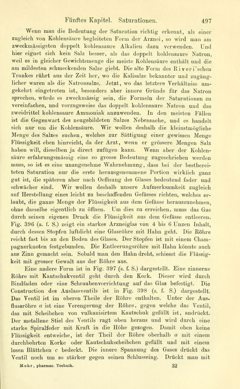 Wenn man die Bedeutung der Saturation richtig erkennt, als einer zugleich von Kohlensäure begleiteten Form der Arznei, so wird man am zweckmässigsten doppelt kohlensaure Alkalien dazu verwenden. Und hier eignet sich kein Salz besser, als das doppelt kohlensaure Natron, weil es in gleicher Gewichtsmenge die meiste Kohlensäure enthält und die am mildesten schmeckenden Salze giebt. Die alte Form des Riveri'schen Trankes rührt aus der Zeit her, wo die Kalisalze bekannter und zugäng- licher waren als die Natronsalze. Jetzt, wo das letztere Verhältniss um- gekehrt eingetreten ist, besonders aber innere Gründe für das Natron sprechen, würde es zweckmässig sein, die Formeln der Saturationen zu vereinfachen, und vorzugsweise das doppelt kohlensaure Natron und das zweidrittel kohlensaure Ammoniak anzuwenden. In den meisten Fällen ist die Gegenwart des neugebildeten Salzes Nebensache, und es handelt sich nur um die Kohlensäure. Wir wollen deshalb die kleinstmögliche Menge des Salzes suchen, welches zur Sättigung einer gewissen Menge Flüssigkeit eben hinreicht, da der Arzt, wenn er grössere Mengen Salz haben will, dieselben ja direct zufügen kann. Wenn aber der Kohlen- säure erfahrungsmässig eine so grosse Bedeutung zugeschrieben werden muss, so ist es eine unangenehme Wahrnehmung, dass bei der bestberei- teten Saturation nur die erste herausgenommene Portion wirklich ganz gut ist, die späteren aber nach Oeffnung des Glases bedeutend fader und schwächer sind. Wir wollen deshalb unsere Aufmerksamkeit zugleich auf Herstellung eines leicht zu beschaffenden Gefässes richten, welches er- laubt, die ganze Menge der Flüssigkeit aus dem Gefässe herauszunehmen, ohne dasselbe eigentlich zu öffnen. Um dies zu erreichen, muss das Gas durch seinen eigenen Druck die Flüssigkeit aus dem Gefässe entleeren. Fig. 396 (a. f. S.) zeigt ein starkes Arzneiglas von 4 bis 6 Unzen Inhalt, durch dessen Stopfen luftdicht eine Glasröhre mit Hahn geht. Die Röhre reicht fast bis an den Boden des Glases. Der Stopfen ist mit einem Cham- pagnerknoten festgebunden. Die Entleerungsröhre mit Hahn könnte auch aus Zinn gemacht sein. Sobald man den Hahn dreht, schiesst die Flüssig- keit mit grosser Gewalt aus der Röhre aus. Eine andere Form ist in Fig. 397 (s. f. S.) dargestellt. Eine zinnerne Röhre mit Kautschukventil geht durch den Kork. Dieser wird durch Bindfaden oder eine Schraubenvorrichtung auf das Glas befestigt. Die Construction des Auslassventils ist in Fig. 398 (s. f. S.) dargestellt. Das Ventil ist im oberen Theile der Röhre enthalten. Unter der Aus- flussröhre a ist eine Verengerung der Röhre, gegen welche das Ventil, das mit Scheibchen von vulkanisirtem Kautschuk gefüllt ist, andrückt. Der metallene Stiel des Ventils ragt oben heraus und wird durch eine starke Spiralfeder mit Kraft in die Höhe gezogen. Damit oben keine Flüssigkeit entweiche, ist der Theil der Röhre oberhalb a mit einem durchbohrten Korke oder Kautschukscheibchen gefüllt und mit einem losen Blättchen c bedeckt. Die innere Spannung des Gases drückt dus Ventil noch um so stärker gegen seinen Schlussring. Drückt man mit Mohr , pbarmac. Technik. 32