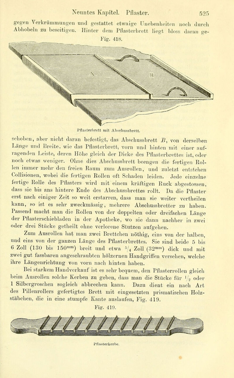 gegen Verkrümmungen und gestattet etwaige Unebenheiten noch durch Abhobehi zu beseitigen. Hinter dem Pflasterbrett liegt bloss daran ge- __ Fig. 418. Pflasterbrett mit Abschussbrett. schoben, aber nicht daran befestigt, das Abschussbrett B, von derselben Länge und Breite, wie das Pflasterbrett, vorn und hinten mit einer auf- ragenden Leiste, deren Höhe gleich der Dicke des Pflasterbrettes ist, oder noch etwas weniger. Ohne dies Abschussbrett beengen die fertigen Rol- len immer mehr den freien Raum zum Ausrollen, und zuletzt entstehen Collisionen, wobei die fertigen Rollen oft Schaden leiden. Jede einzelne fertige Rolle des Pflasters wird mit einem kräftigen Ruck abgestossen, dass sie bis ans hintere Ende des Absehussbrettes rollt. Da die Pflaster erst nach einiger Zeit so weit erstarren, dass man sie weiter vertheilen kann, so ist es sehr zweckmässig, mehrere Abschussbretter zu haben. Passend macht man die Rollen von der doppelten oder dreifachen Länge der Pflasterschiebladen in der Apotheke, wo sie dann nachher in zwei oder drei Stücke getheilt ohne verlorene Stutzen aufgehen. Zum Ausrollen hat man zwei Brettchen nöthig, eins von der halben, und eins von der ganzen Länge des Pflasterbrettes. Sie sind beide 5 bis 6 Zoll (130 bis ISO'^™) breit und etwa 5/4 Zoll (32°i^^) dick und mit zwei gut fassbaren angeschraubten hölzernen Handgriffen versehen, welche ihre Längenrichtung von vorn nach hinten haben. Bei starkem Handverkauf ist es sehr bequem, den Pflasterrollen gleich beim Ausrollen solche Kerben zu geben, dass man die Stücke für 1/2 oder 1 Silbergroschen sogleich abbrechen kann. Dazu dient ein nach Art des Pillenrollers gefertigtes Brett mit eingesetzten prismatischen Holz- stäbchen, die in eine stumpfe Kante auslaufen, Fig. 419. Fia-. 419. Pflasterkerbe.