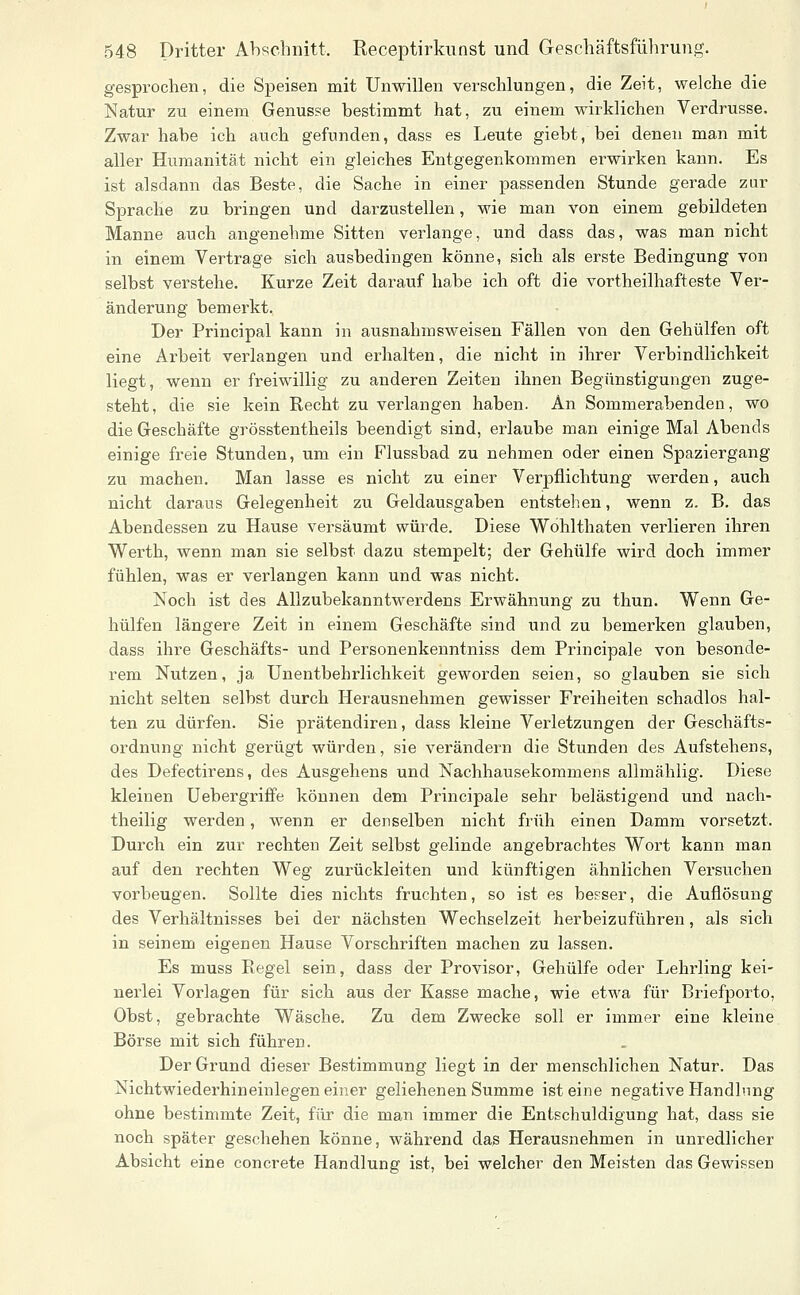 gesprochen, die Speisen mit Unwillen verschlungen, die Zeit, welche die Natur zu einem Genüsse bestimmt hat, zu einem wirklichen Verdrusse. Zwar habe ich auch gefunden, dass es Leute gieht, bei denen man mit aller Humanität nicht ein gleiches Entgegenkommen erwirken kann. Es ist alsdann das Beste, die Sache in einer passenden Stunde gerade zur Sprache zu bringen und darzustellen, wie man von einem gebildeten Manne auch angenehme Sitten verlange, und dass das, was man nicht in einem Vertrage sich ausbedingen könne, sich als erste Bedingung von selbst verstehe. Kurze Zeit darauf habe ich oft die vortheilhafteste Ver- änderung bemerkt. Der Principal kann in ausnahmsweisen Fällen von den Gehülfen oft eine Arbeit verlangen und erhalten, die nicht in ihrer Verbindlichkeit liegt, wenn er freiwillig zu anderen Zeiten ihnen Begünstigungen zuge- steht, die sie kein Recht zu verlangen haben. An Sommerabenden, wo die Geschäfte grösstentheils beendigt sind, erlaube man einige Mal Abends einige freie Stunden, um ein Flussbad zu nehmen oder einen Spaziergang zu machen. Man lasse es nicht zu einer Verpflichtung werden, auch nicht daraus Gelegenheit zu Geldausgaben entstehen, wenn z. B. das Abendessen zu Hause versäumt würde. Diese Wohlthaten verlieren ihren Werth, wenn man sie selbst dazu stempelt; der Gehülfe wird doch immer fühlen, was er verlangen kann und was nicht. Noch ist des Allzubekanntwerdens Erwähnung zu thun. Wenn Ge- hülfen längere Zeit in einem Geschäfte sind und zu bemerken glauben, dass ihre Geschäfts- und Personenkenntniss dem Principale von besonde- rem Nutzen, ja Unentbehrlichkeit geworden seien, so glauben sie sich nicht selten selbst durch Herausnehmen gewisser Freiheiten schadlos hal- ten zu dürfen. Sie prätendiren, dass kleine Verletzungen der Geschäfts- ordnung nicht gerügt würden, sie verändern die Stunden des Aufstehens, des Defectirens, des Ausgehens und Nachhausekommens allmählig. Diese kleinen UebergriflFe können dem Principale sehr belästigend und nach- theilig werden, wenn er denselben nicht früh einen Damm vorsetzt. Durch ein zur rechten Zeit selbst gelinde angebrachtes Wort kann man auf den rechten Weg zurückleiten und künftigen ähnlichen Versuchen vorbeugen. Sollte dies nichts fruchten, so ist es besser, die Auflösung des Verhältnisses bei der nächsten Wechselzeit herbeizuführen, als sich in seinem eigenen Hause Vorschriften machen zu lassen. Es muss Regel sein, dass der Provisor, Gehülfe oder Lehrling kei- nerlei Vorlagen für sich aus der Kasse mache, wie etwa für Briefporto, Obst, gebrachte Wäsche, Zu dem Zwecke soll er immer eine kleine Börse mit sich führen. Der Grund dieser Bestimmung liegt in der menschlichen Natur. Das Nichtwiederhineinlegen einer geliehenen Summe ist eine negative Handlung ohne bestimmte Zeit, für die man immer die Entschuldigung hat, dass sie noch später geschehen könne, während das Herausnehmen in unredlicher Absicht eine concrete Handlung ist, bei welcher den Meisten das Gewissen