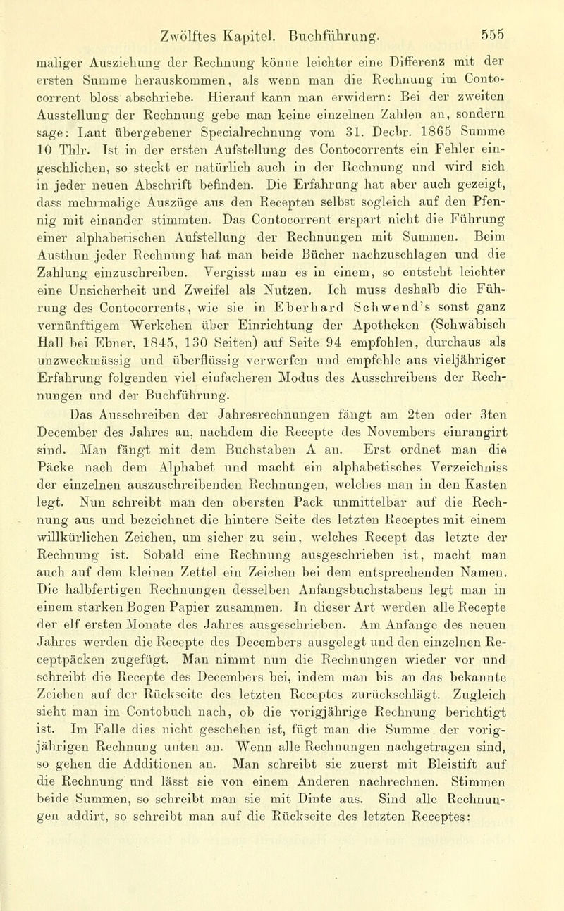 maliger Ausziehung der Rechnung könne leichter eine Differenz mit der ersten Summe herauskommen, als wenn man die Rechnung im Conto- corrent bloss abschriebe. Hierauf kann man erwidern: Bei der zweiten Ausstellung der Rechnung gebe man keine einzelnen Zahlen an, sondern sage: Laut übergebener Specialrechnung vom 31. Decbr. 1865 Summe 10 Thlr. Ist in der ersten Aufstellung des Contocorrents ein Fehler ein- geschlichen, so steckt er natürlich auch in der Rechnung und wird sich in jeder neuen Abschrift befinden. Die Erfahrung hat aber auch gezeigt, dass mehrmalige Auszüge aus den Recepten selbst sogleich auf den Pfen- nig mit einander stimmten. Das Contocorrent erspart nicht die Führung einer alphabetischen Aufstellung der Rechnungen mit Summen. Beim Austhun jeder Rechnung hat man beide Bücher nachzuschlagen und die Zahlung einzuschreiben. Vergisst man es in einem, so entsteht leichter eine Unsicherheit und Zweifel als Nutzen. Ich muss deshalb die Füh- rung des Contocorrents, wie sie in Eberhard Schwend's sonst ganz vernünftigem Werkchen über Einrichtung der Apotheken (Schwäbisch Hall bei Ebner, 1845, 130 Seiten) auf Seite 94 empfohlen, durchaus als unzweckmässig und überflüssig verwerfen und empfehle aus vieljähriger Erfahrung folgenden viel einfacheren Modus des Ausschreibens der Rech- nungen und der Buchführung. Das Ausschreiben der Jahresrechnungen fängt am 2ten oder Sten December des Jahres an, nachdem die Recepte des Novembers einrangirt sind. Man fängt mit dem Buchstaben A an. Erst ordnet man die Packe nach dem Alphabet und macht ein alphabetisches Verzeichniss der einzelnen auszuschreibenden Rechnungen, welches man in den Kasten legt. Nun schreibt man den obersten Pack unmittelbar auf die Rech- nung aus und bezeichnet die hintere Seite des letzten Receptes mit einem willkürlichen Zeichen, um sicher zu sein, welches Recept das letzte der Rechnung ist. Sobald eine Rechnung ausgeschrieben ist, macht man auch auf dem kleinen Zettel ein Zeichen bei dem entsprechenden Namen. Die halbfertigen Rechnungen desselbeji Anfangsbuchstabens legt man in einem starken Bogen Papier zusammen. In dieser Art werden alle Recepte der elf ersten Monate des Jahres ausgeschrieben. Am Anfange des neuen Jahres werden die Recepte des Decembers ausgelegt und den einzelnen Re- ceptpäcken zugefügt. Man nimmt nun die Rechnungen wieder vor und schreibt die Recepte des Decembers bei, indem man bis an das bekannte Zeichen auf der Rückseite des letzten Receptes zurückschlägt. Zugleich sieht man im Contobuch nach, ob die vorigjährige Rechnung berichtigt ist. Im Falle dies nicht geschehen ist, fügt man die Summe der vorig- jährigen Rechnung unten an. Wenn alle Rechnungen nachgetragen sind, so gehen die Additionen aii. Man schreibt sie zuerst mit Bleistift auf die Rechnung und lässt sie von einem Anderen nachrechnen. Stimmen beide Summen, so schreibt man sie mit Dinte aus. Sind alle Rechnun- gen addirt, so schreibt man auf die Rückseite des letzten Receptes;