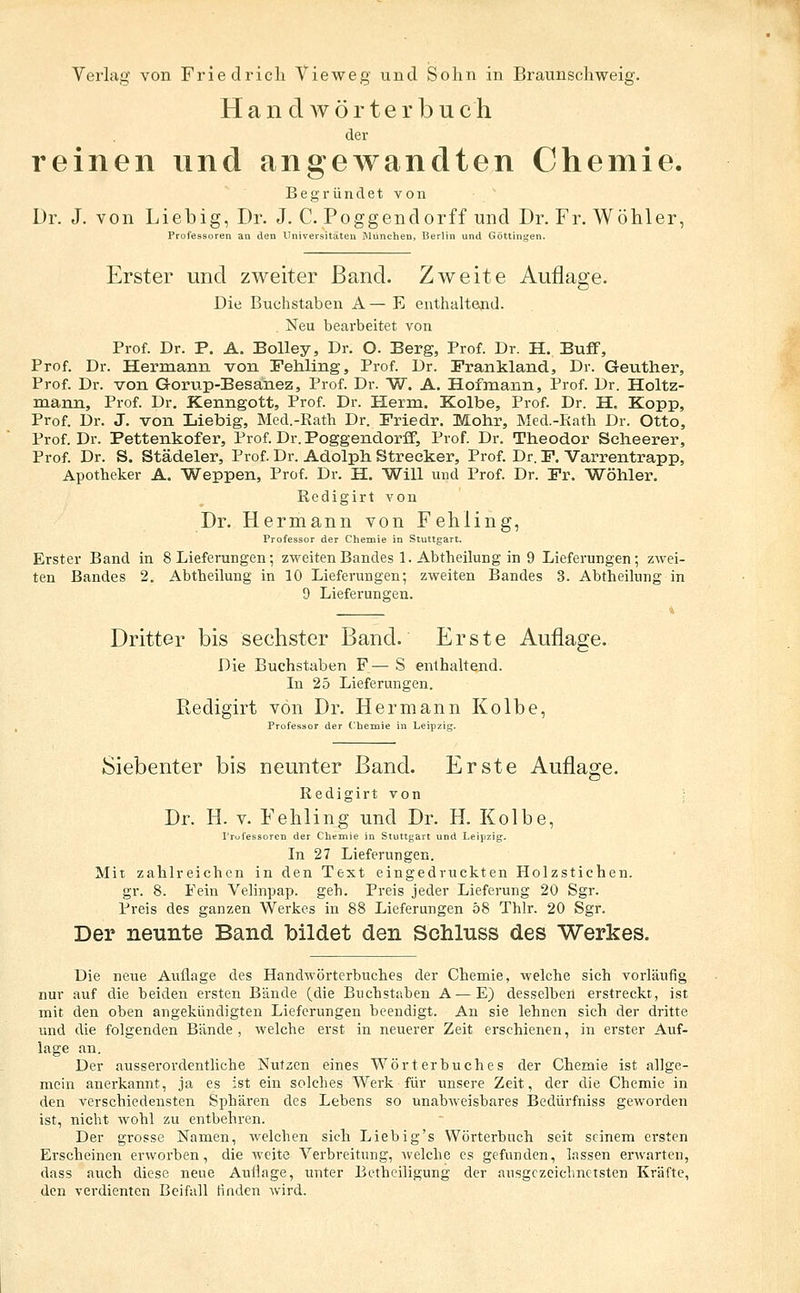 Handwörterbuch der reinen und angewandten Chemie. Begründet von Dr. J. von Liebig, Dr. J. C. Poggendorff und Dr. Fr. Wöhler, Professoren an den Universitäten iMunchen, Berlin und Göttinijen. Erster und zweiter Band. Zweite Auflage. Die Buchstaben A— E enthaltend. Neu bearbeitet von Prof. Dr. P. A. BoUey, Dr. O. Berg, Prof. Dr. H. Buff, Prof. Dr. Hermann von rehling, Prof. Dr. Frankland, Dr. Geuther, Prof. Dr. von Gorup-Besanez, Prof. Dr. W. A. Hofmann, Prof. Dr. Holtz- mann, Prof. Dr. Kenngott, Prof. Dr. Herrn. Kolbe, Prof. Dr. H. Kopp, Prof. Dr. J. von Liebig, Med.-Rath Dr. Friedr. Mohr, Med.-Eath Dr. Otto, Prof. Dr. Pettenkofer, Prof. Dr. Poggendorff, Prof. Dr. Theodor Seheerer, Prof. Dr. S. Städeler, Prof. Dr. Adolph Strecker, Prof. Dr. P. Varrentrapp, Apotheker A. Weppen, Prof. Dr. H. Will und Prof. Dr. Fr. Wöhler. Redigirt von Dr. Hermann von Fehling, Professor der Chemie in Stuttgart. Erster Band in 8 Lieferungen; zweiten Bandes 1. Abtheilung in 9 Lieferungen; zwei- ten Bandes 2. Abtheilung in 10 Lieferungen; zweiten Bandes 3. Abtheihing in 9 Lieferungen. Dritter bis sechster Band. Erste Auflage. Die Buchstaben F— S enthaltend. In 25 Lieferungen. Redigirt von Dr. Hermann Kolbe, der Chemie in Leipzig. Siebenter bis neunter Band. Erste Auflage. Redigirt von Dr. H. V. FehHng und Dr. H. Kolbe, I'rufessoren der Chtmie in Stuttgart und Leipzig, In 27 Lieferungen. Mir zahlreichen in den Text eingedruckten Holzstichen. gr. 8. Fein Velinpap. geh. Preis jeder Lieferung 20 Sgr. Preis des ganzen Werkes in 88 Lieferungen 58 Thlr. 20 Sgr. Der neunte Band bildet den Schluss des Werkes. Die neue Auflage des Handwörterbuches der Chemie, welche sich vorläufig nur auf die beiden ersten Bände (die Buchstaben A—E} desselben erstreckt, ist mit den oben angekündigten Lieferungen beendigt. An sie lehnen sich der dritte und die folgenden Bände, welche erst in neuerer Zeit erschienen, in erster Auf- lage an. Der ausserordentliche Nutzen eines Wörterbuches der Chemie ist allge- mein airerkannt, ja es ist ein solches Werk für unsere Zeit, der die Chemie in den verschiedensten Sphären des Lebens so unabAveisbares Bedürfniss geworden ist, nicht wohl zu entbehren. Der grosse Namen, welchen sich Liebig's Wörterbuch seit seinem ersten Erscheinen erworben, die weite Verbreitung, welche es gefunden, lassen erwarten, dass auch diese neue Auflage, unter Betheiligung der ausgczciclmetsten Kräfte, den verdienten Beifall finden wird.