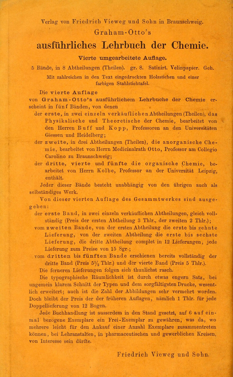 Graham-Otto's ausführliches Lehrbuch der Chemie. Vierte umgearbeitete Auflage. 5 Bände, in 8 Abtheilungen (Theilen). gr. 8. Satinirt. Velinpapier. Geh. Mit zaUreichen in den Text eingedruckten Holzstichen und einer farbigen Stahlstichtafel. Die vierte Auflage von Graham-Otto's ausführlichem Lehr buche der Chemie er- scheint in fünf Bänden, von denen der erste, in zwei einzeln verkäuflichen Abtheilungen (Theilen), das Physikalische und Theoretische der Chemie, bearbeitet von den Herren Buff und Kopp, Professoren an den Universitäten Giessen und Heidelberg; der zweite, in drei Abtheüungen (Theilen), die anorganische Che- mie, bearbeitet von Herrn Medicinalrath Otto, Professor am CoUegio Carolino zu Braunschweig; der dritte, vierte und fünfte die organische Chemie, be- arbeitet von Herrn Kolbe, Professor an der Universität Leipzig, enthält. Jeder dieser Bände besteht unabhängig von den übrigen auch als selbständiges Werk. Von dieser vierten Auflage des Gesammtwerkes sind ausge- geben: der erste Band, in zwei einzeln verkäuflichen Abtheilungen, gleich voll- ständig (Preis der ersten Abtheilung 3 Thlr., der zweiten 2 Thlr.); vom zweiten Bande, von der ersten Abtheilung die erste bis zehnte Lieferung, von der zweiten Abtheilung die erste bis sechste Lieferung, die dritte Abtheilung complet in 12 Lieferungen, jede Lieferung zum Preise von 15 Sgr.; vom dritten bis fünften Bande erschienen bereits vollständig der dritte Band (Preis 51/3 Thlr.) und der vierte Band (Preis 5 Thlr.). Die ferneren Lieferungen folgen sich thunlichst rasch. Die typographische Räumhchkeit ist durch etwas engern Satz, bei ungemein klarem Schnitt der Typen und dem sorgfältigsten Drucke, wesent- lich erweitert; auch ist die Zahl der Abbildungen sehr vermehrt worden. Doch bleibt der Preis der der früheren Auflagen, nämlich 1 Thlr. für jede Doppellieferung von 12 Bogen. Jede Buchhandlung ist ausserdem in den Stand gesetzt, auf 6 auf ein- mal bezogene Exemplare ein Frei-Exemplar zu gewähren, was da, wo mehrere leicht für den Ankauf einer Anzahl Exemplare zusammentreten können, bei Lehranstalten, in pharmaceutischen und gewerblichen Kreisen, von Interesse sein dürfte. Friedrich Vieweg und Solin.