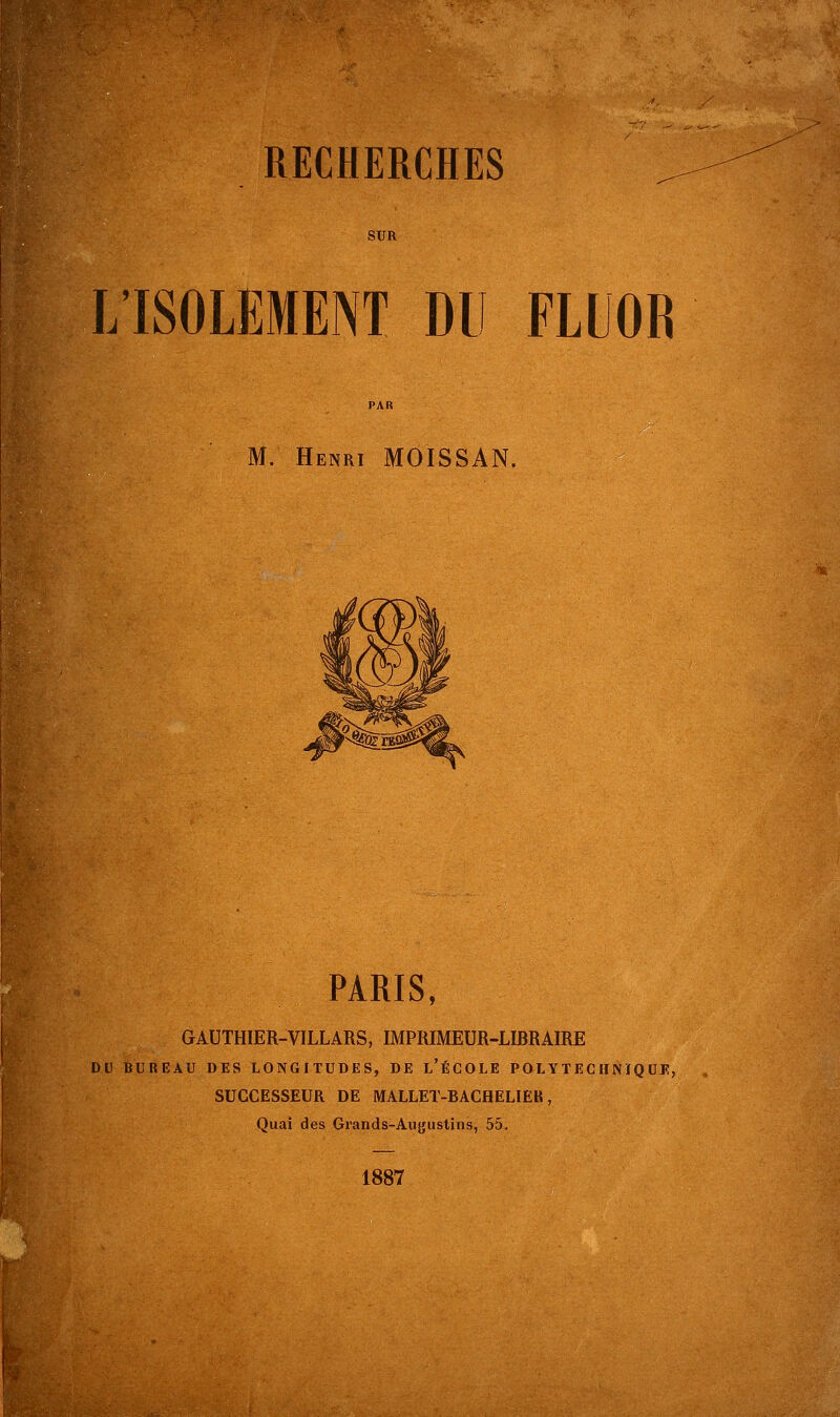 SUR L'ISOLEMENT DU FLUOR M. Henri MOISSAN. PARIS, GAUTHIER-VILLARS, IMPRIMEUR-LIRRAIRE DU BUREAU DES LONGITUDES, DE L'ÉCOLE POLYTECHNIQUE, SUCCESSEUR DE MALLET-BACHELIER, Quai des Grands-Augustins, 55. 1887