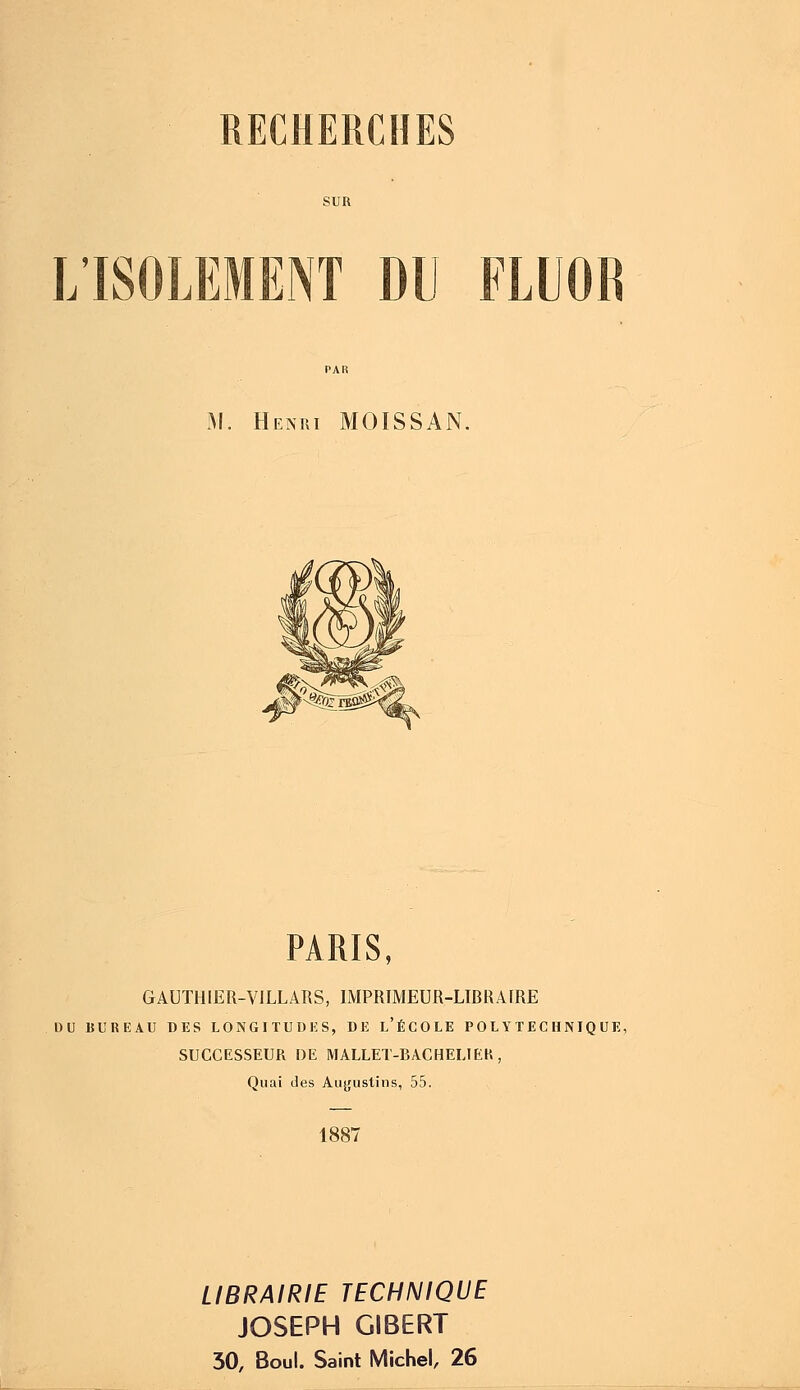 L'ISOLEMENT DU FLUOK M. Henki MOISSAN. PARIS, GAUTHIER-VILLARS, IMPRIMEUR-LIBRAIRE DU BUREAU DES LONGITUDES, DE L'ÉCOLE POLYTECHNIQUE, SUCCESSEUR DE MALLET-BACHELIEK , Quai des Auyustins, 55. 1887 LIBRAIRIE TECHNIQUE JOSEPH GIBERT 30, Boul. Saint Michel, 26