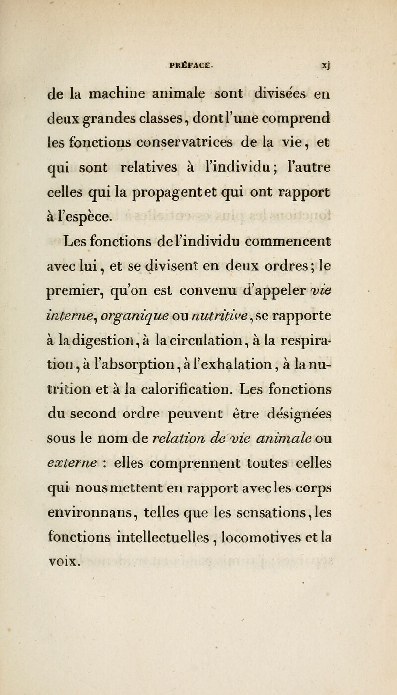 de la machine animale sont divisées en deux grandes classes, dont Tune comprend les fonctions conservatrices de la vie, et qui sont relatives à Findividu; lautre celles qui la propagent et qui ont rapport àFespèce. Les fonctions de l'individu commencent avec lui, et se divisent en deux ordres ; le premier, qu'on est convenu d'appeler vie interne^ organique ou nutritwe^se rapporte à la digestion, à la circulation, à la respira^ tion, à l'absorption, à l'exhalation, à la nu- trition et à la calorification. Les fonctions du second ordre peuvent être désignées sous le nom de relation de vie animale o\i externe : elles comprennent toutes celles qui nous mettent en rapport avec les corps environnans, telles que les sensations, les fonctions intellectuelles, locomotives et la voix.