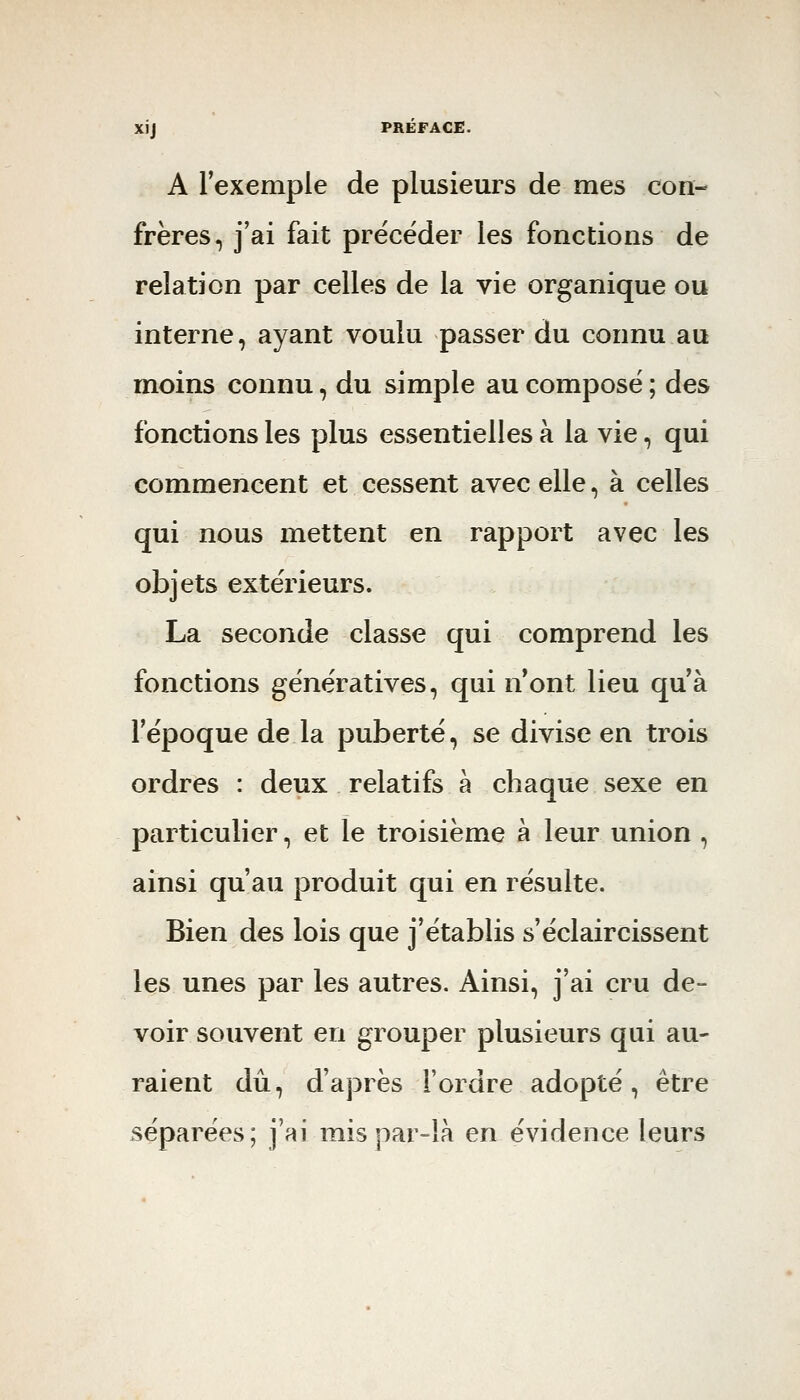 A l'exemple de plusieurs de mes con- frères, j'ai fait précéder les fonctions de relation par celles de la vie organique ou interne, ayant voulu passer du connu au moins connu, du simple au composé ; des fonctions les plus essentielles à la vie, qui commencent et cessent avec elle, à celles qui nous mettent en rapport avec les objets extérieurs. La seconde classe qui comprend les fonctions génératives, qui n ont lieu qu'à l'époque de la puberté, se divise en trois ordres : deux relatifs à chaque sexe en particulier, et le troisième à leur union , ainsi qu'au produit qui en résulte. Bien des lois que j'établis s'éclaircissent les unes par les autres. Ainsi, j'ai cru de- voir souvent en grouper plusieurs qui au- raient dû, d'après l'ordre adopté, être séparées; j'ai mis par-là en évidence leurs