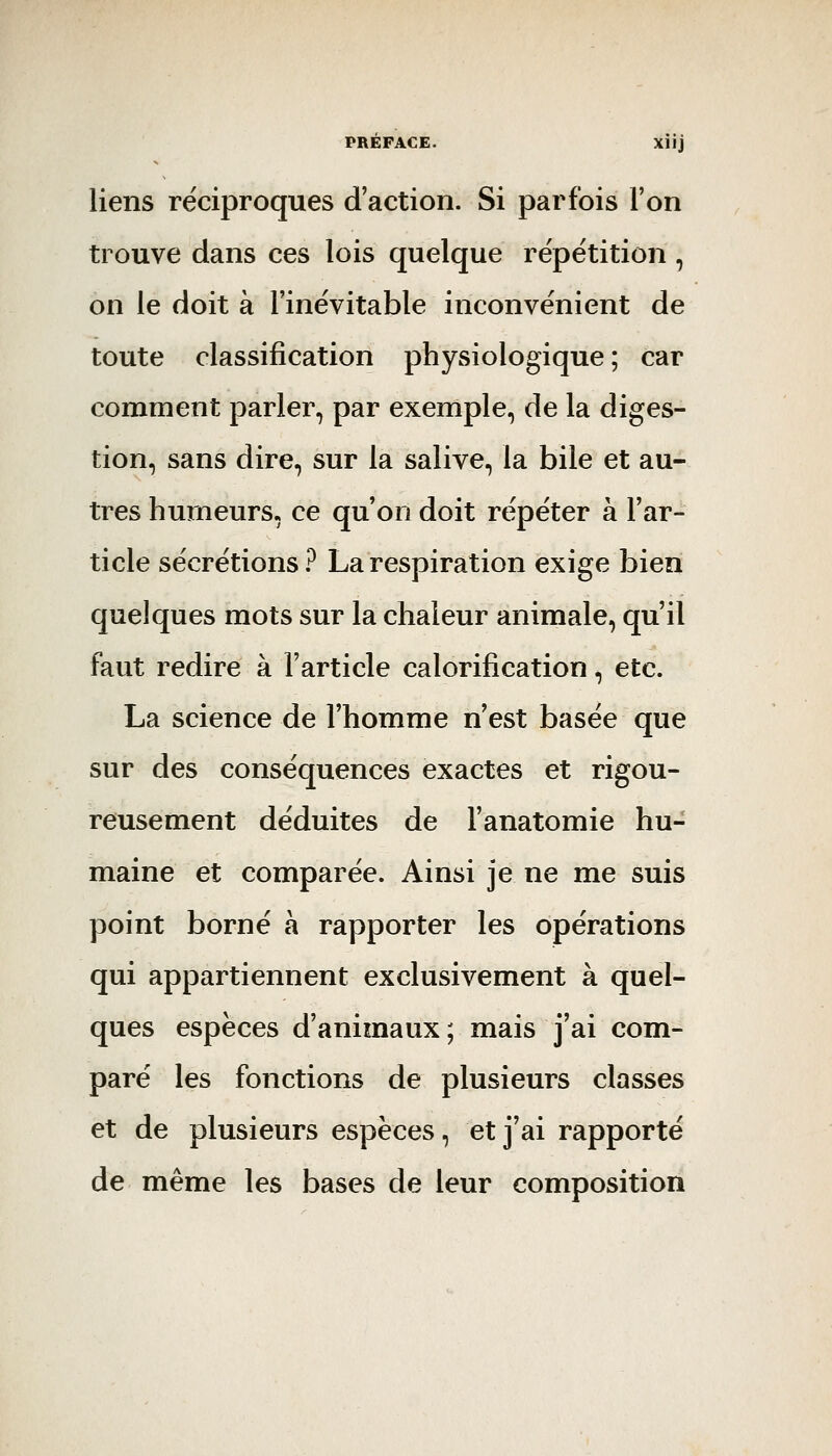 liens réciproques d'action. Si parfois l'on trouve dans ces lois quelque répétition , on le doit à l'inévitable inconvénient de toute classification physiologique; car comment parler, par exemple, de la diges- tion, sans dire, sur la salive, la bile et au- tres humeurs, ce qu'on doit répéter à l'ar- ticle sécrétions? La respiration exige bien quelques mots sur la chaleur animale, qu'il faut redire à l'article calorification, etc. La science de l'homme n'est basée que sur des conséquences exactes et rigou- reusement déduites de l'anatomie hu- maine et comparée. Ainsi je ne me suis point borné à rapporter les opérations qui appartiennent exclusivement à quel- ques espèces d'animaux; mais j'ai com- paré les fonctions de plusieurs classes et de plusieurs espèces, et j'ai rapporté de même les bases de leur composition