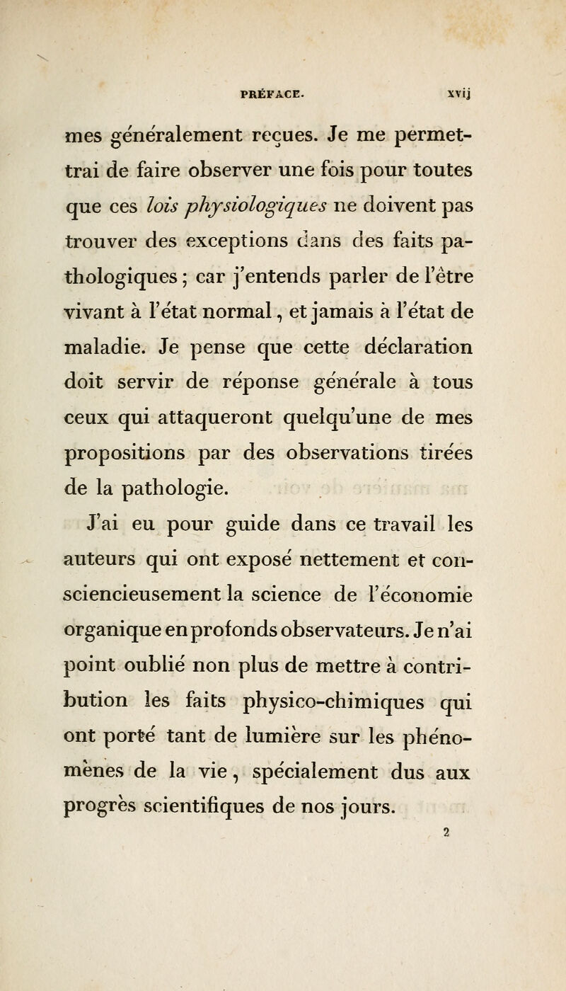 mes généralement reçues. Je me permet- trai de faire observer une fois pour toutes que ces lois physiologiques ne doivent pas trouver des exceptions dans des faits pa- thologiques ; car j'entends parler de l'être vivant à l'état normal, et jamais à l'état de maladie. Je pense que cette déclaration doit servir de réponse générale à tous ceux qui attaqueront quelqu'une de mes propositions par des observations tirées de la pathologie. J'ai eu pour guide dans ce travail les auteurs qui ont exposé nettement et con- sciencieusement la science de l'économie organique en profonds observateurs. Je n'ai point oublié non plus de mettre à contri- bution les faits physico-chimiques qui ont porté tant de lumière sur les phéno- mènes de la vie, spécialement dus aux progrès scientifiques de nos jours.