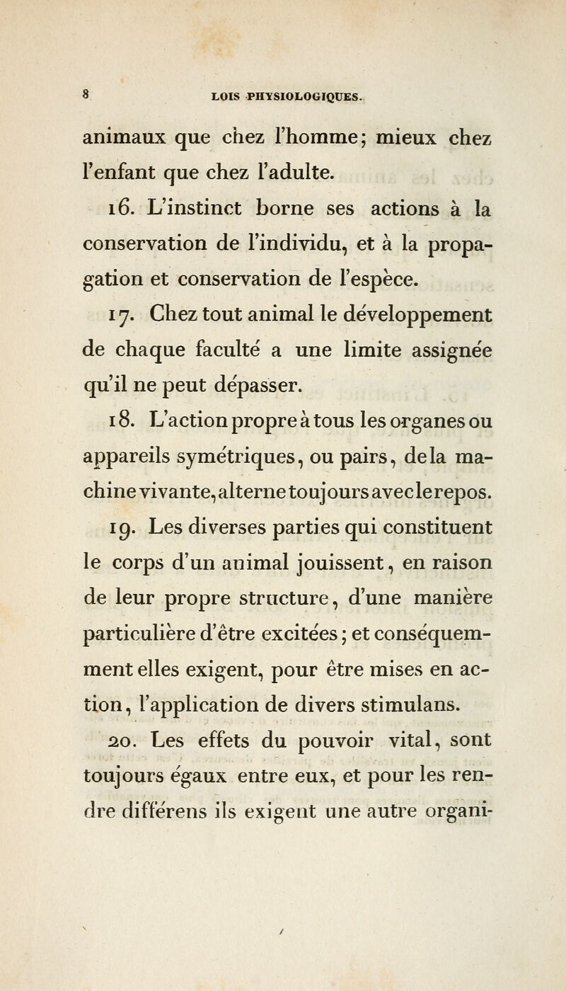 animaux que chez rhomme; mieux chez Fenfant que chez l'adulte. 16. L'instinct borne ses actions à la conservation de l'individu, et à la propa- gation et conservation de l'espèce. 17. Chez tout animal le développement de chaque faculté a une limite assignée qu'il ne peut dépasser. 18. L'action propre à tous les organes ou appareils symétriques, ou pairs, delà ma- chine vivante, alterne toujours avec le repos. 19. Les diverses parties qui constituent le corps d'un animal jouissent, en raison de leur propre structure, d'une manière particulière d'être excitées ; et conséquem- ment elles exigent, pour être mises en ac- tion, l'application de divers stimulans. 2.0. Les effets du pouvoir vital, sont toujours égaux entre eux, et pour les ren- dre différens ils exigent une autre organi-