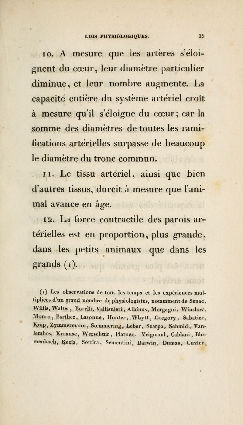 10. A mesure que les artères s'éloi- gnent du cœur, leur diamètre particulier diminue, et leur nombre augmente. La capacité entière du système artériel croît à mesure qu'il s'éloigne du cœur; car la somme des diamètres de toutes les rami- fications artérielles surpasse de beaucoup le diamètre du tronc commun. 11. Le tissu artériel, ainsi que bien d'autres tissus, durcit à mesure que l'ani- mal avance en âge. 12.. La force contractile des parois ar- térielles est en proportion, plus grande, dans les petits animaux que dans les grands (i). (i) Les observations de tous les temps et les expériences mal-^ tipliées d'nn grand nombre de physiologistes, notamment de Senac, Willis, Walter, Borelli, Vallis^ieri, Albiuus, Morgagni, Winslow, Monro, Barthez, Laspnne , Hanter, Whytt, Gregory, Sabatier , Krap, Zymmermann, Sœmmering, Leber, Scarpa, Schmid, Van- lembos, IÇraause, Werscbuir , Platner , Vrignaud, Galdani, Blu- inenbach, ^ezia, Sottira, Sementini, Darwin, Dnmas, Cuvier,