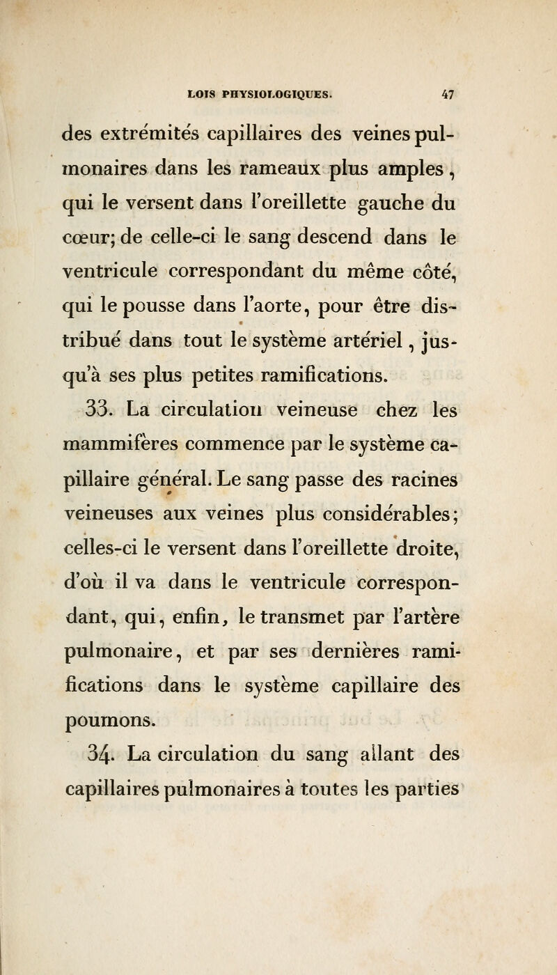 des extrémités capillaires des veines pul- monaires dans les rameaux plus amples, qui le versent dans l'oreillette gauche du cœur; de celle-ci le sang descend dans le ventricule correspondant du même côté, qui le pousse dans Taorte, pour être dis- tribué dans tout le système artériel, jus* qu'à ses plus petites ramifications. 33. La circulation veineuse chez les mammifères commence par le système ca* pillaire général. Le sang passe des racines veineuses aux veines plus considérables; celles-ci le versent dans l'oreillette droite, d'où il va dans le ventricule correspon- dant, qui, enfin, le transmet par l'artère pulmonaire, et par ses dernières rami- fications dans le système capillaire des poumons. 34. La circulation du sang allant des capillaires pulmonaires à toutes les parties