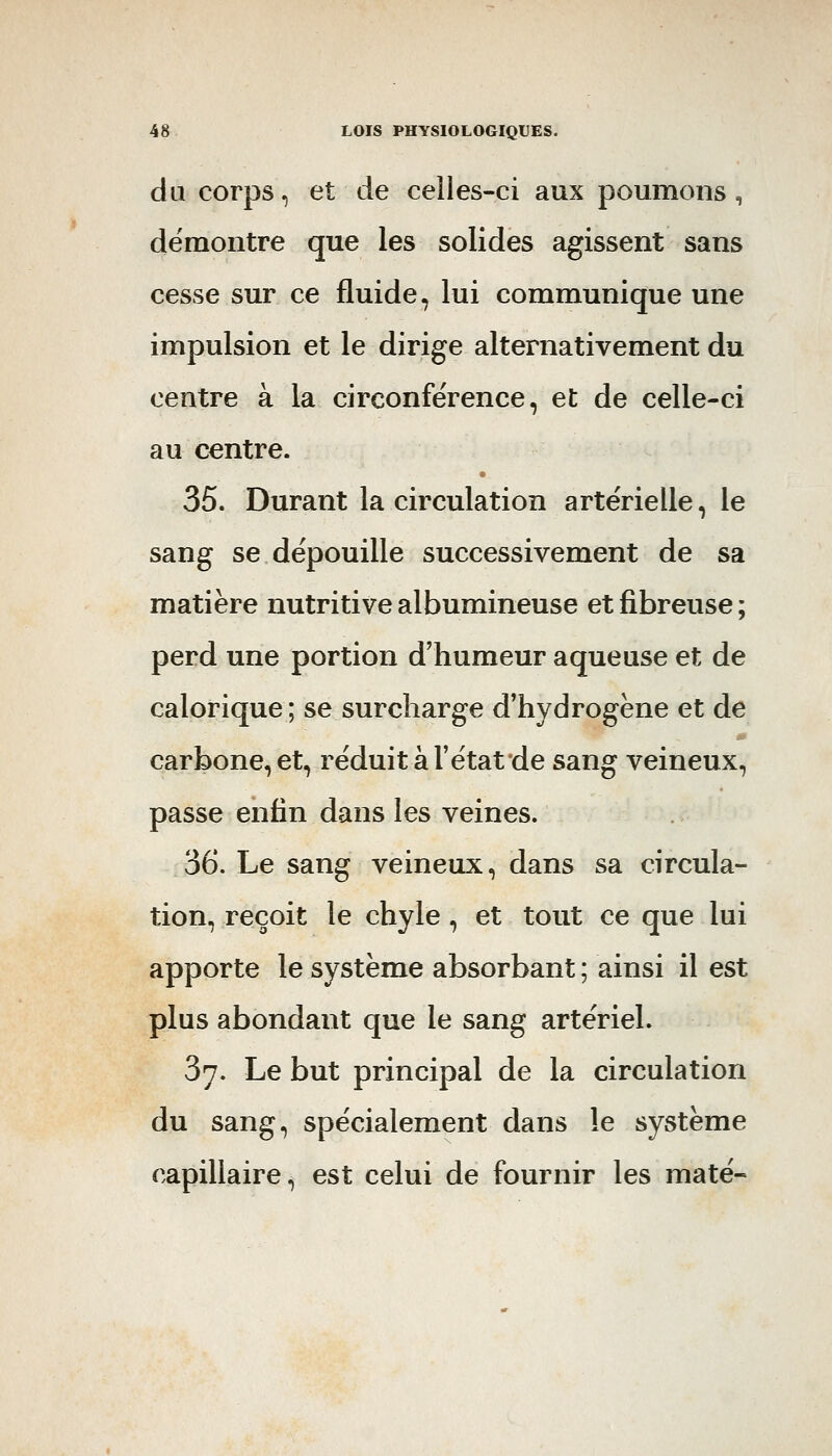 du corps, et de celles-ci aux poumons , démontre que les solides agissent sans cesse sur ce fluide, lui communique une impulsion et le dirige alternativement du centre à la circonférence, et de celle-ci au centre. 35. Durant la circulation artérielle, le sang se dépouille successivement de sa matière nutritive albumineuse et fibreuse ; perd une portion d'humeur aqueuse et de calorique ; se surcharge d'hydrogène et de carbone, et, réduit à l'état de sang veineux, passe enfin dans les veines. 36. Le sang veineux, dans sa circula- tion, reçoit le chyle, et tout ce que lui apporte le système absorbant ; ainsi il est plus abondant que le sang artériel. 37. Le but principal de la circulation du sang, spécialement dans le système capillaire, est celui de fournir les maté-