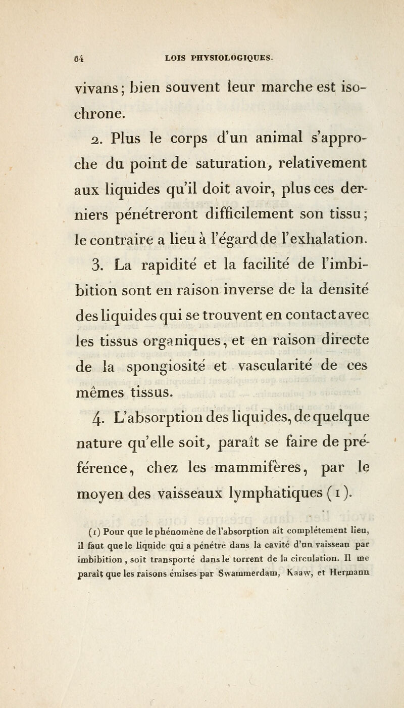 vivans ; bien souvent leur marche est iso- chrone. â. Plus le corps d'un animal s'appro- che du point de saturation^ relativement aux liquides qu il doit avoir, plus ces dei'- niers pénétreront difficilement son tissu; le contraire a lieu à l'égard de l'exhalation. 3. La rapidité et la facilité de l'imbi- bition sont en raison inverse de la densité des liquides qui se trouvent en contact avec les tissus organiques, et en raison directe de la spongiosité et vascularité de ces mêmes tissus. 4. L'absorption des liquides, de quelque nature qu'elle soit, parait se faire de pré- férence, chez les mammifères, par Iç moyen des vaisseaux lymphatiques ( i ). (i) Pour que lephéaomène de l'absorption aît complètement lieu, il faut que le liquide qui a pénétré dans la cavité d'un vaisseau par imbibition, soit transporté dans le torrent de la circulation. Il me paraît que les raisons émises par Swammerdam, Kaaw, et Herpaann