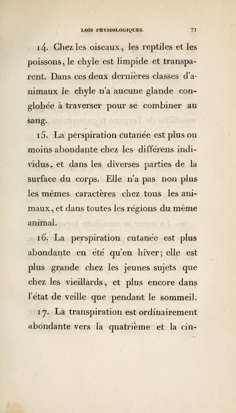 i4. Chez les oiseaux, les reptiles et les poissons, le chyle est limpide et transpa- rent. Dans ces deux dernières classes d'a- nimaux le chyle n'a aucune glande con- globëe à traverser pour se combiner au sang. i5. La perspiration cutanée est plus ou moins abondante chez les différens indi- vidus, et dans les diverses parties de la surface du corps. Elle n'a pas non plus les mêmes caractères chez tous les ani- maux , et dans toutes les régions du même animal. i6. La perspiration cutanée est plus abondante en été qu'en hiver; elle est plus grande chez les jeunes sujets que chez les vieillards, et plus encore dans l'état de veille que pendant le sommeil. 17. La transpiration est ordinairement abondante vers la quatrième et la cin-