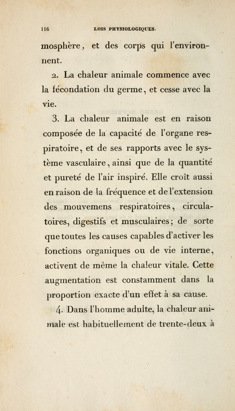 mosphère, et des corps qui Fenviron- nent. ^. La chaleur animale commence avec la fécondation du germe, et cesse avec la vie. 3. La chaleur animale est en raison composée de la capacité de l'organe res- piratoire, et de ses rapports avec le sys- tème vasculaire, ainsi que de la quantité et pureté de Tair inspiré. Elle croît aussi en raison de la fréquence et de l'extension des mouvemens respiratoires, circula- toires, digestifs et musculaires ; de sorte que toutes les causes capables d'activer les fonctions organiques ou de vie interne, activent de même la chaleur vitale. Cette augmentation est constamment dans la proportion exacte d'un effet à sa cause. 4. Dans l'hoinme adulte, la chaleur ani- male est habituellement de trente-deux à