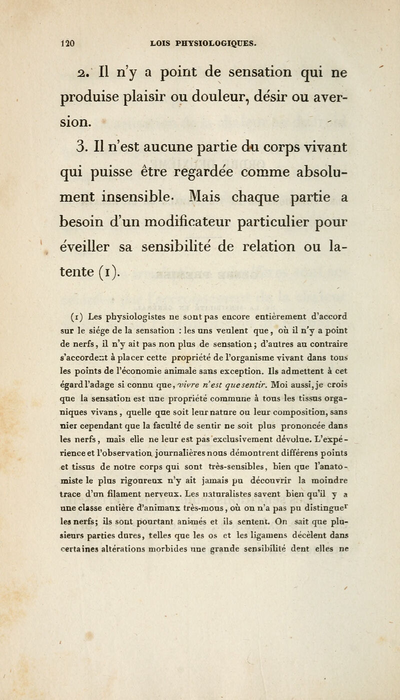 !â. Il n'y a point de sensation qui ne produise plaisir ou douleur, désir ou aver- sion. 3. Il n'est aucune partie du corps vivant qui puisse être regardée comme absolu- ment insensible. Mais chaque partie a besoin d'un modificateur particulier pour éveiller sa sensibilité de relation ou la- tente (i). (i) Les physiologistes ne sont pas encore entièrement d'accord sur le siège de la sensation : les uns veulent que, où il n'y a point de nerfs, il n'y ait pas non plus de sensation ; d'autres au contraire s'accordeiit à placer cette propriété de l'organisme vivant dans tous les points de l'économie animale sans exception. Ils admettent à cet égard l'adage si connu qucj'yiVre n'est que sentir. Moi aussi, je crois que la sensatîou est une propriété commune à tous les tissus orga- niques vivans , quelle que soit leur nature ou leur composition, sans nier cependant que la faculté de sentir ne soit plus prononcée dans les nerfs, mais elle ne leur est pas exclusivement dévolue. L'expé - rienceet l'observation journalières nous démontrent différens points et tissus de notre corps qui sont très-sensibles, bien que l'anato- miste le plus rigoureux n'y ait jamais pu découvrir la moindre trace d'un filament nerveux. Les naturalistes savent bien qu'il y a une classe entière d'animaux très-mous, où on n'a pas pu distingue^ les nerfs; ils sont pourtant ani*més et ils sentent. On sait que plu- sieurs parties dures, telles que les os et les ligamens décèlent dans certaines altérations morbides une grande sensibilité dent elles ne