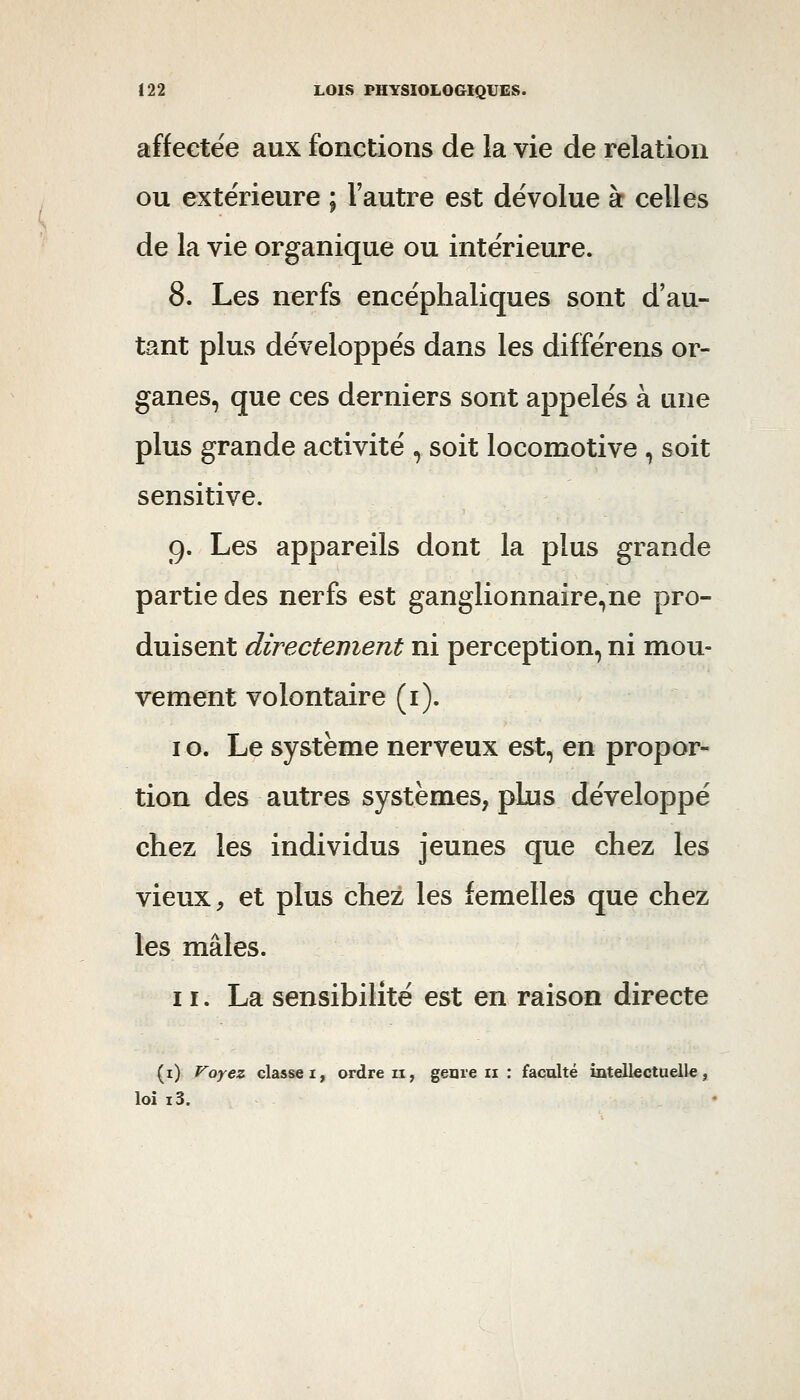 affectée aux fonctions de la vie de relation ou extérieure ; l'autre est dévolue à celles de la vie organique ou intérieure. 8. Les nerfs encéphaliques sont d'au- tant plus développés dans les différens or- ganes, que ces derniers sont appelés à une plus grande activité , soit locomotive , soit sensitive. g. Les appareils dont la plus grande partie des nerfs est ganglionnaire,ne pro- duisent directement ni perception, ni mou- vement volontaire (i). I o. Le système nerveux est, en propor- tion des autres systèmes, plus développé chez les individus jeunes que chez les vieux, et plus chez les femelles que chez les mâles. 11. La sensibilité est en raison directe (i) Voyez classe I, ordre ii, genre ii : faculté intellectuelle, loi i3.