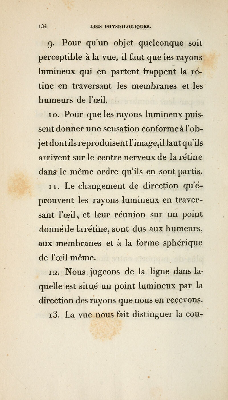 9. Pour qu'un objet quelconque soit perceptible à la vue, il faut que les rayons lumineux qui en partent frappent la ré- tine en traversant les membranes et les humeurs de l'œil. 10. Pour que les rayons lumineux puis- sent donner une sensation conforme à l'ob- jet dont ils reproduisent l'image^il faut qu'ils arrivent sur le centre nerveux de la rétine dans le même ordre qu'ils en sont partis. 11. Le changement de direction qu'é- prouvent les rayons lumineux en traver- sant l'œil, et leur réunion sur un point donné de larétine, sont dus aux humeurs, aux membranes et à la forme sphérique de l'œil même. 12. Nous jugeons de la ligne dans la- quelle est situé un point lumineux par la direction des rayons que nous en recevons. i3. La vue nous fait distinguer la cou-