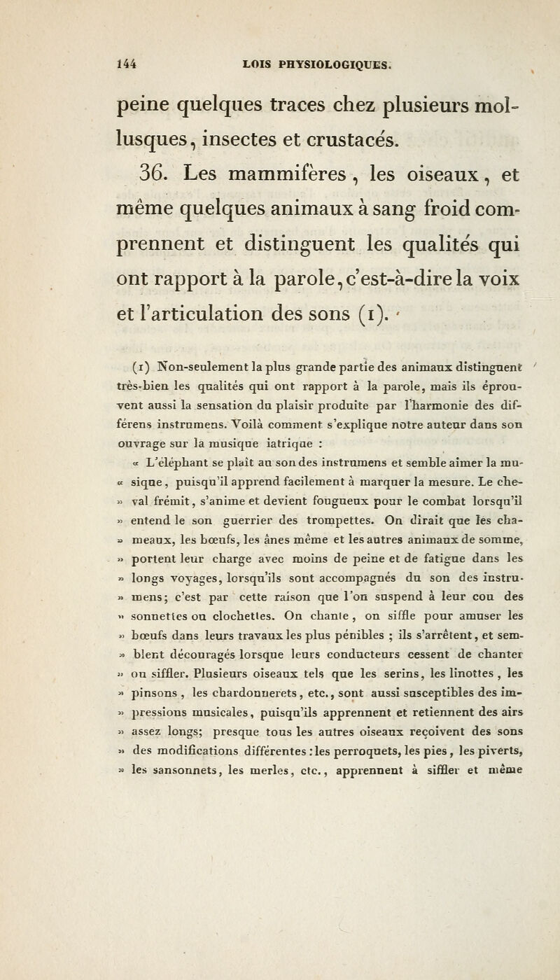 peine quelques traces chez plusieurs mol- lusques , insectes et crustacés. 36. Les mammifères , les oiseaux, et même quelques animaux à sang froid com- prennent et distinguent les qualités qui ont rapport à la parole, c'est-à-dire la voix et l'articulation des sons (i). ' (i) Non-seulement la pins grande partie des animaux distinguent très'bien les qualités qui ont rapport à la parole, mais ils éprou- vent aussi la sensation du plaisir produite par l'harmonie des dif- férens instrumens. Voilà comment s'explique notre auteur dans son ouvrage sur la musique iatriqae : « L'éléphant se plait au son des instrumens et semble aimer la mu- « sique , puisqu'il apprend facilement à marquer la mesure. Le che- » val frémit, s'anime et devient fougueux pour le combat lorsqu'il >> entend le son guerrier des trompettes. On dirait que les cha- » meaax, les bœufs, les ânes même et les autres animaux de somme, » portent leur charge avec moins de peine et de fatigue dans les » longs voyages, lorsqu'ils sont accompagnés du son des instru- » mens; c'est par cette raison que l'on suspend à leur cou des  sonnettes ou clochettes. On chaule , on siffle pour amuser les » bœufs dans leurs travaux les plus pénibles ; ils s'arrêtent, et sem- » blent découragés lorsque leurs conducteurs cessent de chanter  ou siffler. Plusieurs oiseaux tels que les serins, les linottes , les » pinsons , les chardonnerets, etc., sont aussi susceptibles des im- » pressions musicales, puisqu'ils apprennent et retiennent des airs » assez longs; presque tous les autres oiseaux reçoivent des sons « des modifications différentes :les perroquets, les pies, les piverts, » les sansonnets, les merles, etc., apprennent à siffler et niêtue