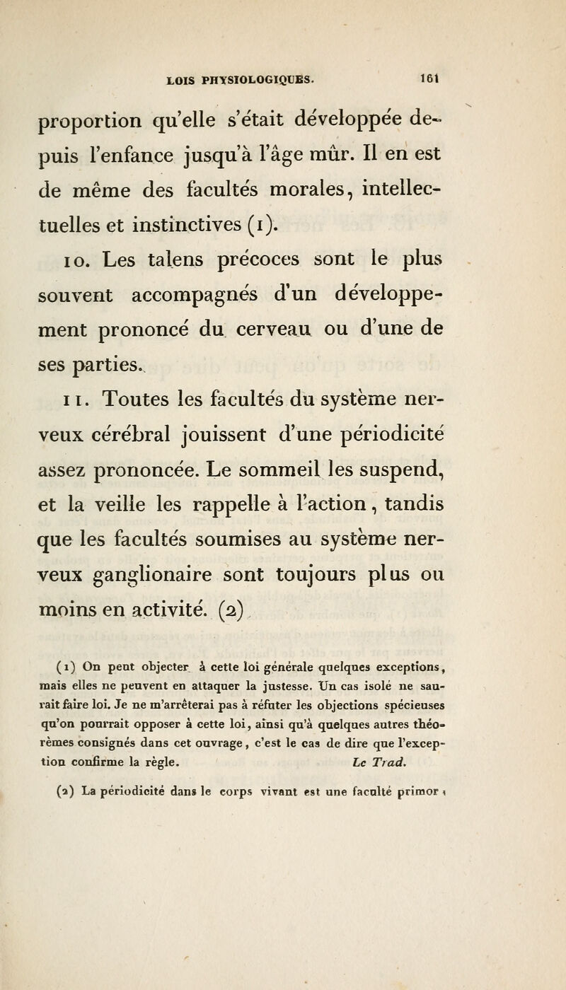 proportion qu'elle s'était développée de- puis l'enfance jusqu'à l'âge mûr. Il en est de même des facultés morales, intellec- tuelles et instinctives (i). 10. Les talens précoces sont le plus souvent accompagnés d'un développe- ment prononcé du cerveau ou d'une de ses parties. 11. Toutes les facultés du système ner- veux cérébral jouissent d'une périodicité assez prononcée. Le sommeil les suspend, et la veille les rappelle à l'action, tandis que les facultés soumises au système ner- veux ganglionaire sont toujours plus ou moins en activité. (2) (1) On peut objecter à cette loi générale quelques exceptions, mais elles ne peuvent en attaquer la justesse. Un cas isolé ne sau- rait faire loi. Je ne m'arrêterai pas à réfuter les objections spécieuses qu'on pourrait opposer à cette loi, ainsi qu'à quelques autres tliéo» rèmes consignés dans cet ouvrage, c'est le cas de dire que l'excep- tion confirme la règle. Le Trad. (a) La périodicité dans le corps vivant est une faculté primor \