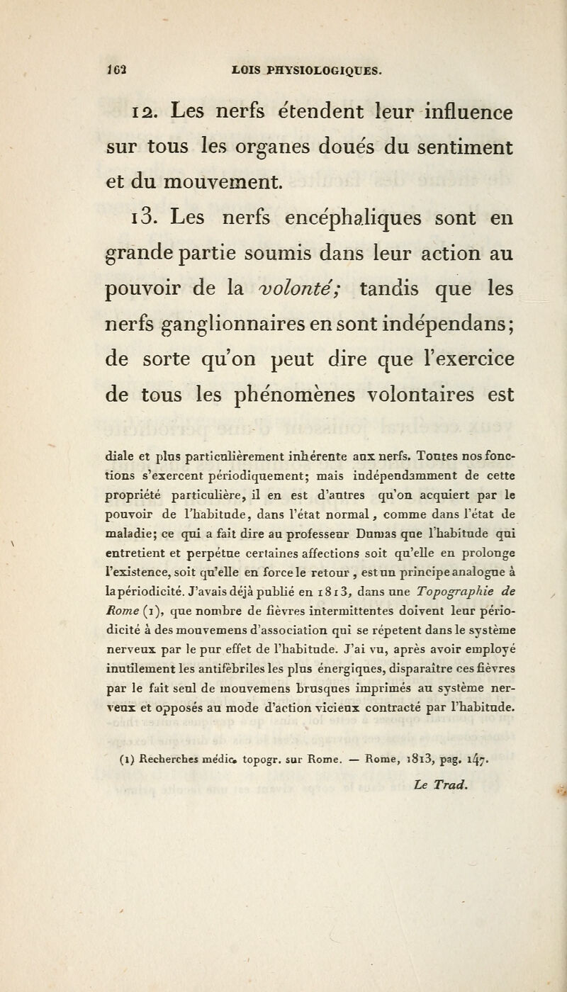 12. Les nerfs e'tendent leur influence sur tous les organes doués du sentiment et du mouvement. i3. Les nerfs encéphaliques sont en grande partie soumis dans leur action au pouvoir de la ^volonté; tandis que les nerfs ganglionnaires en sont indépendans; de sorte qu'on peut dire que l'exercice de tous les phénomènes volontaires est diale et plus particnlièrement inhérente anx nerfs. Tontes nos fonc- tions s'exercent périodiquement; mais indépendamment de cette propriété particulière, il en est d'autres qu'on acquiert par le pouvoir de l'habitude, dans Tétat normal, comme dans l'état de maladie; ce qui a fait dire au professeur Dumas que l'hahitude qui entretient et perpétue certaines affections soit qu'elle en prolonge l'existence, soit qu'elle en force le retour , est un principe analogue à la périodicité. J'avais déjà puhUé en i8i 3, dans une Topographie de Rome (i), que nombre de fièvres intermittentes doivent leur pério- dicité à des mouvemens d'association qui se répètent dans le système nerveux par le pur effet de l'habitude. J'ai vu, après avoir employé inutilement les antifèbriles les plus énergiques, disparaître ces fièvres par le fait seul de mouvemens brusqnes imprimés au système ner- veux et opposés au mode d'action vicieux contracté par l'habitude. (l) Recherches médicw topogr. sur Rome. — Rome, i8l3, pag, 147.