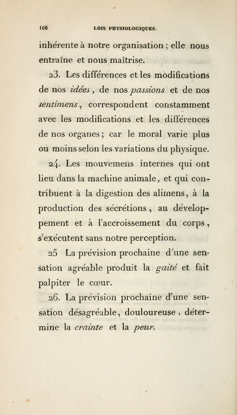 inhérente à notre organisation ; elle nous entraîne et nous maîtrise. 2.3. Les différences et les modifications de nos idées, de nos passions et de nos sentimens ^ correspondent constamment avec les modifications et les différences de nos organes ; car le moral varie plus ou moins selon les variations du physique. 24. Les mouvemens internes qui ont lieu dans la machine animale, et qui con- tribuent à la digestion des alimens, à la production des sécrétions , au dévelop- pement et à l'accroissement du corps, s'exécutent sans notre perception. lîS La prévision prochaine d^ine sen- sation agréable produit la gaité et fait palpiter le cœur. 26. La prévision prochaine d'une sen- sation désagréable, douloureuse , déter- mine la crainte et la peur.