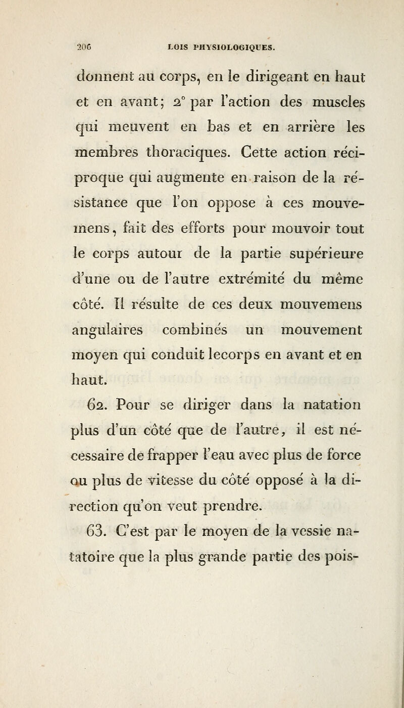 donnent au corps, en le dirigeant en haut et en avant ; ^° par Faction des muscles qui meuvent en bas et en arrière les membres thoraciques. Cette action réci- proque cjui augmente en raison de la ré- sistance que l'on oppose à ces mouve- mens, fait des efforts pour mouvoir tout le corps autour de la partie supérieure d'une ou de l'autre extrémité du même côté. Il résulte de ces deux mouvemens angulaires combinés un mouvement moyen qui conduit lecorps en avant et en haut. 62. Pour se diriger dans la natation plus d'un côté que de l'autre, il est né- cessaire de frapper l'eau avec plus de force ou plus de vitesse du côté opposé à la di- rection qu'on veut prendre. 63. C'est par le moyen de la vessie na- tatoire que la plus grande partie des pois-